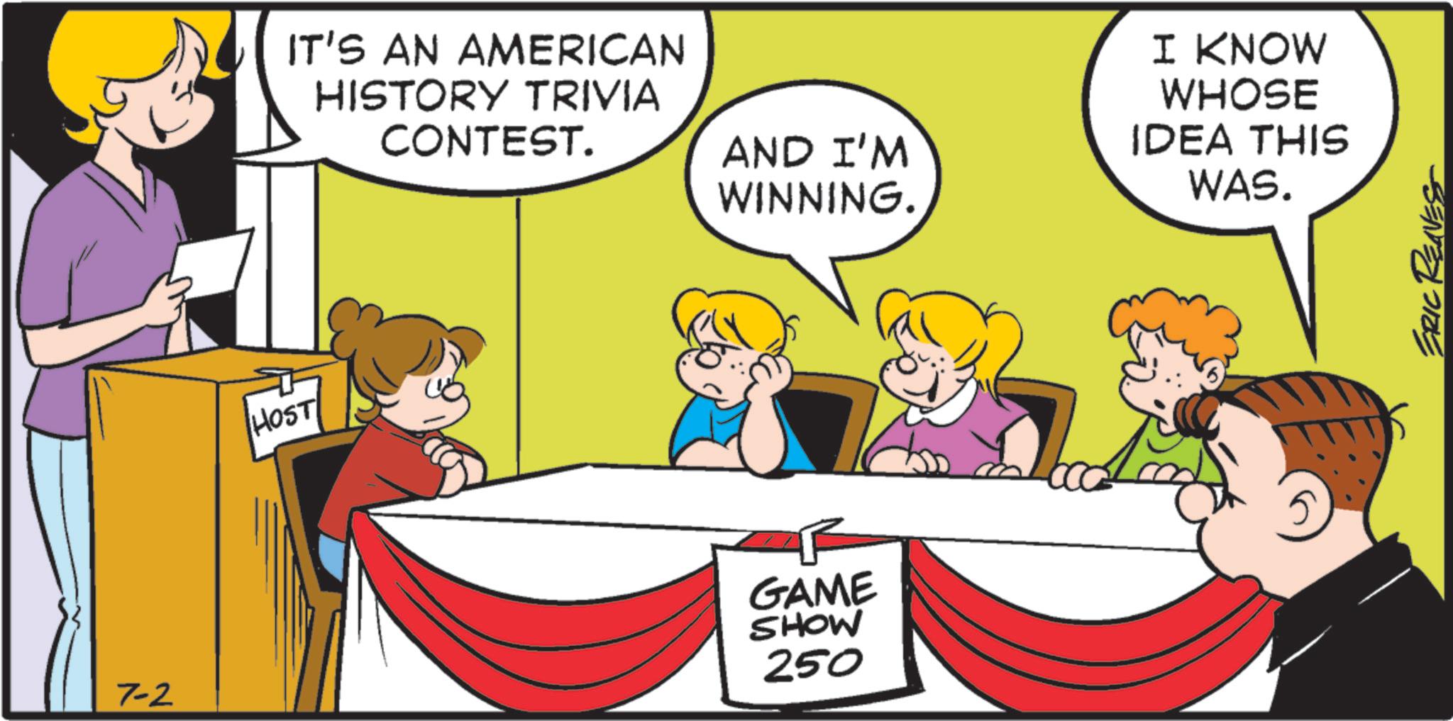 Comic book OCR: 7-2 HOST IT'S AN AMERICAN HISTORY TRIVIA CONTEST. AND I'M WINNING. I KNOW WHOSE IDEA THIS WAS. GAME SHOW 250 5 ERIC RENES 7-2 HOST IT'S AN AMERICAN HISTORY TRIVIA CONTEST . AND I'M WINNING . I KNOW WHOSE IDEA THIS WAS . GAME SHOW 250 5 ERIC RENES