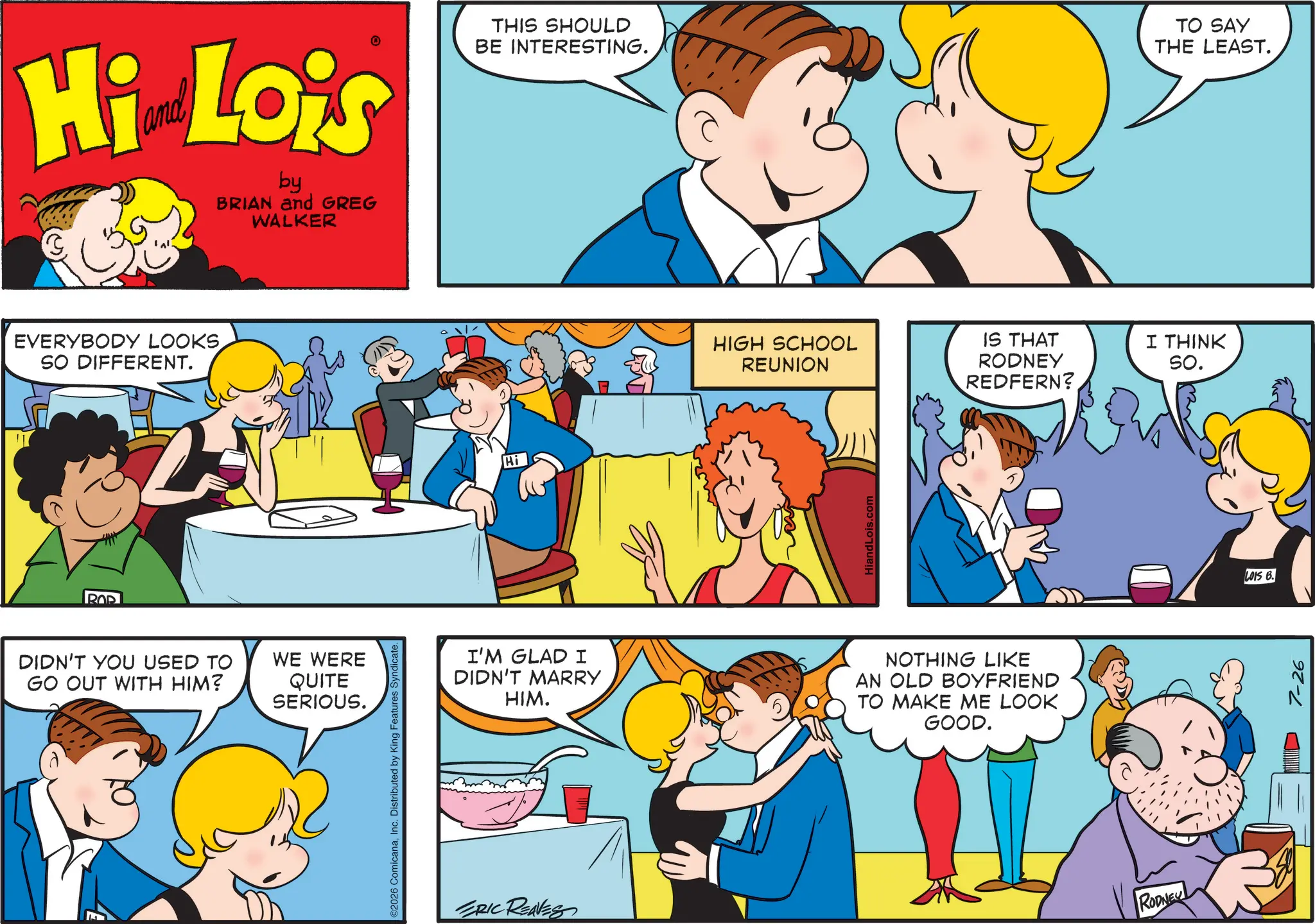 Fictional character OCR: Hi Lois by BRIAN and GREG WALKER THIS SHOULD BE INTERESTING. TO SAY THE LEAST. EVERYBODY LOOKSSO DIFFERENT. 2 ROP DIDN'T YOU USED TO GO OUT WITH HIM? WE WERE QUITE SERIOUS. ©2026 ComicanaInc. Distributed by King Features Syndicate. Hi HIGH SCHOOL REUNION IS THAT RODNEY I THINK So. HiandLois.com REDFERN? I'M GLAD I DIDN'T MARRY HIM. NOTHING LIKE AN OLD BOYFRIEND TO MAKE ME LOOK GOOD. ERIC REAVES RODNEY LOIS B. 7-26 Hi Lois by BRIAN and GREG WALKER THIS SHOULD BE INTERESTING . TO SAY THE LEAST . EVERYBODY LOOKSSO DIFFERENT . 2 ROP DIDN'T YOU USED TO GO OUT WITH HIM ? WE WERE QUITE SERIOUS . © 2026 ComicanaInc. Distributed by King Features Syndicate . Hi HIGH SCHOOL REUNION IS THAT RODNEY I THINK So. HiandLois.com REDFERN ? I'M GLAD I DIDN'T MARRY HIM . NOTHING LIKE AN OLD BOYFRIEND TO MAKE ME LOOK GOOD . ERIC REAVES RODNEY LOIS B. 7-26