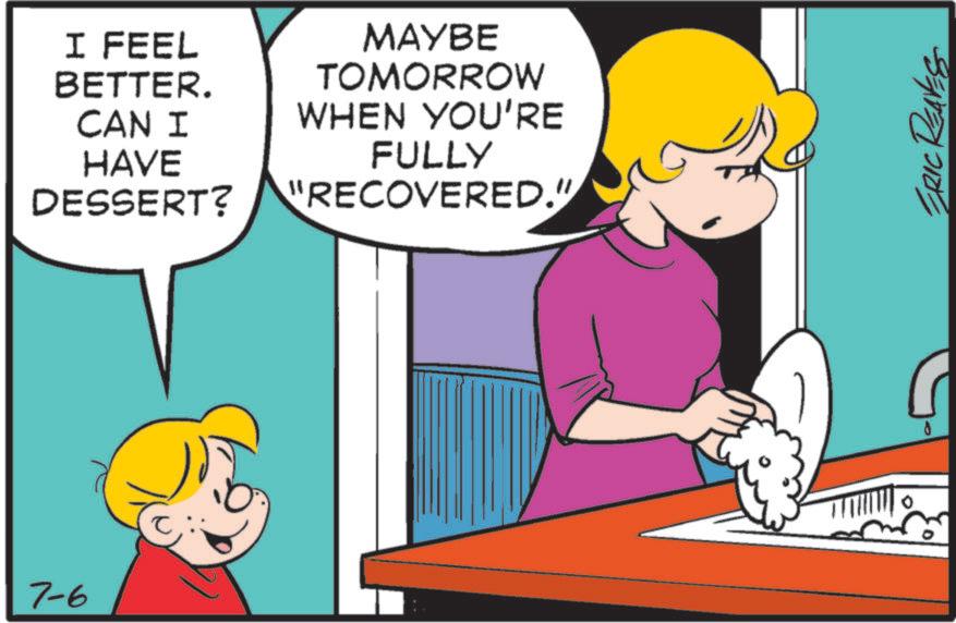 Animated cartoon OCR: 7-6 I FEEL BETTER. CAN I HAVE DESSERT? MAYBE TOMORROW WHEN YOU'RE FULLY "RECOVERED." TRIC REAVES 7-6 I FEEL BETTER . CAN I HAVE DESSERT ? MAYBE TOMORROW WHEN YOU'RE FULLY " RECOVERED . " TRIC REAVES