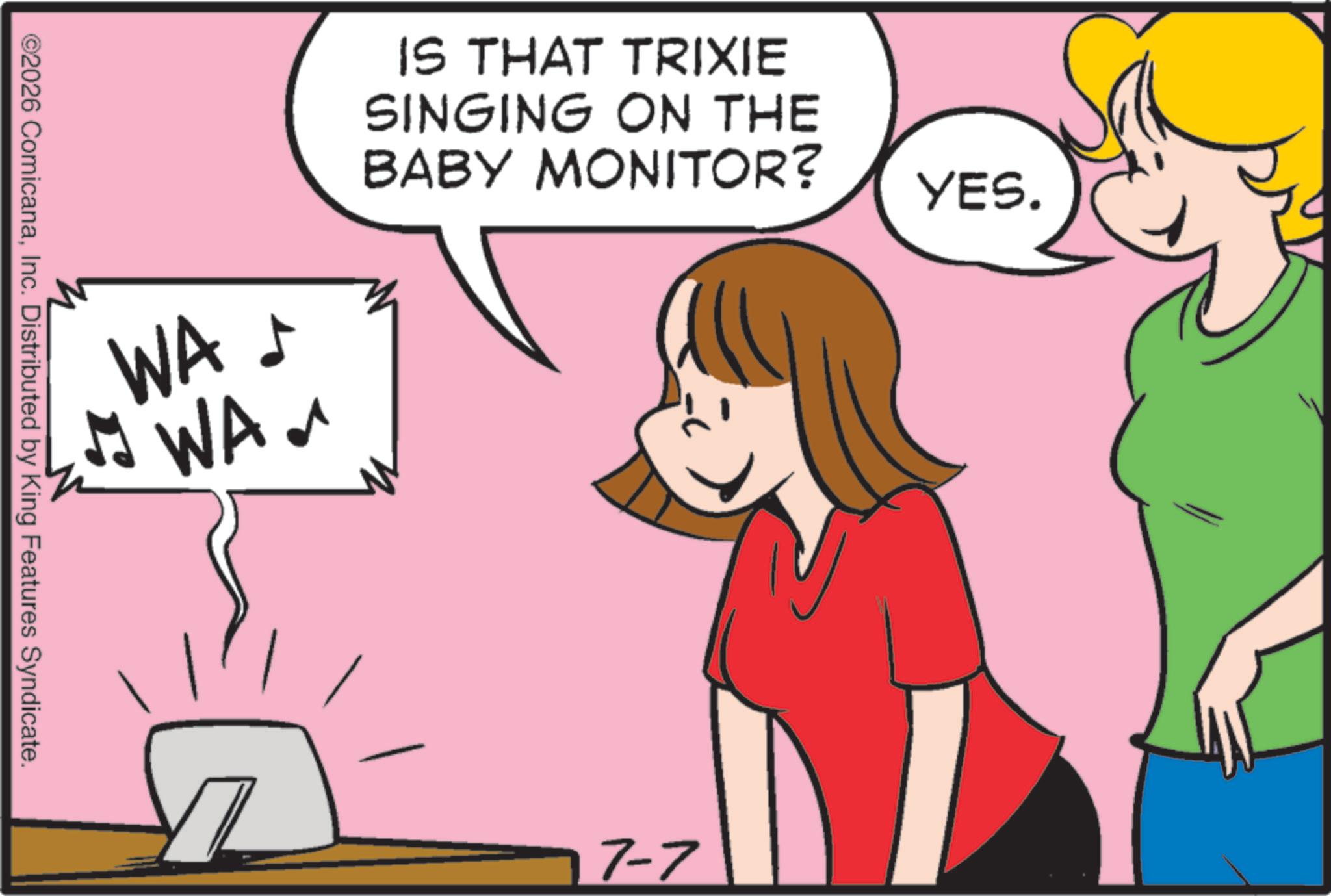 Clip art OCR: WA ? WAa IS THAT TRIXIE SINGING ON THE BABY MONITOR? ©2026 ComicanaInc. Distributed by King Features Syndicate. 17-7 YES. WA ? WAa IS THAT TRIXIE SINGING ON THE BABY MONITOR ? © 2026 ComicanaInc. Distributed by King Features Syndicate . 17-7 YES .