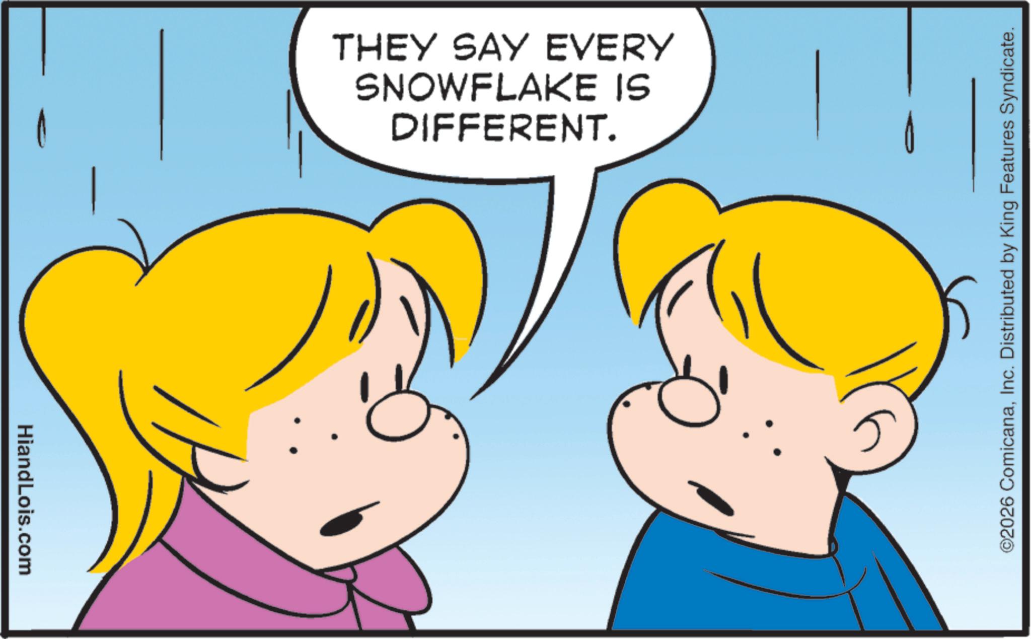 Fiction OCR: HiandLois.com DIFFERENT. SNOWFLAKE IS THEY SAY EVERY ©2026 ComicanaInc. Distributed by King Features Syndicate. HiandLois.com DIFFERENT . SNOWFLAKE IS THEY SAY EVERY © 2026 ComicanaInc. Distributed by King Features Syndicate .