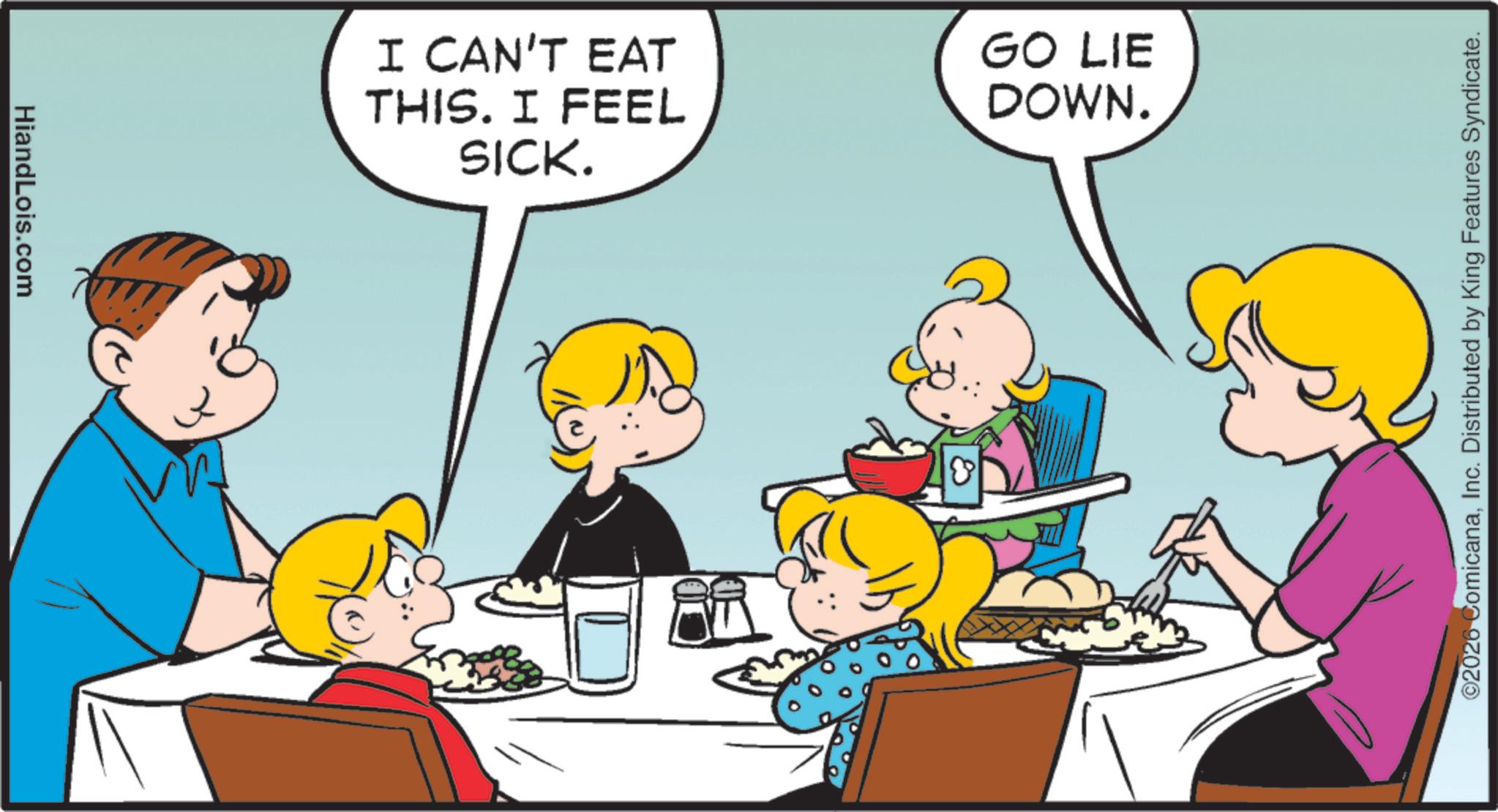 Child OCR: HiandLois.com I CAN'T EAT THIS. I FEEL SICK. GO LIE DOWN. ©2026 ComicanaInc. Distributed by King Features Syndicate. HiandLois.com I CAN'T EAT THIS . I FEEL SICK . GO LIE DOWN . © 2026 ComicanaInc. Distributed by King Features Syndicate .