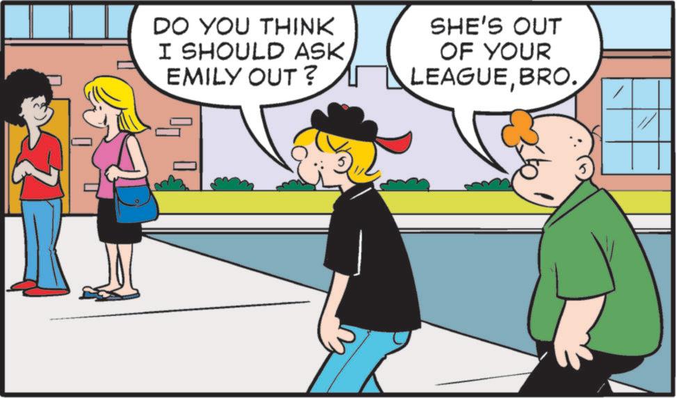 Fictional character OCR: DO YOU THINK I SHOULD ASK EMILY OUT? SHE'S OUT OF YOUR LEAGUEBRO. DO YOU THINK I SHOULD ASK EMILY OUT ? SHE'S OUT OF YOUR LEAGUEBRO .