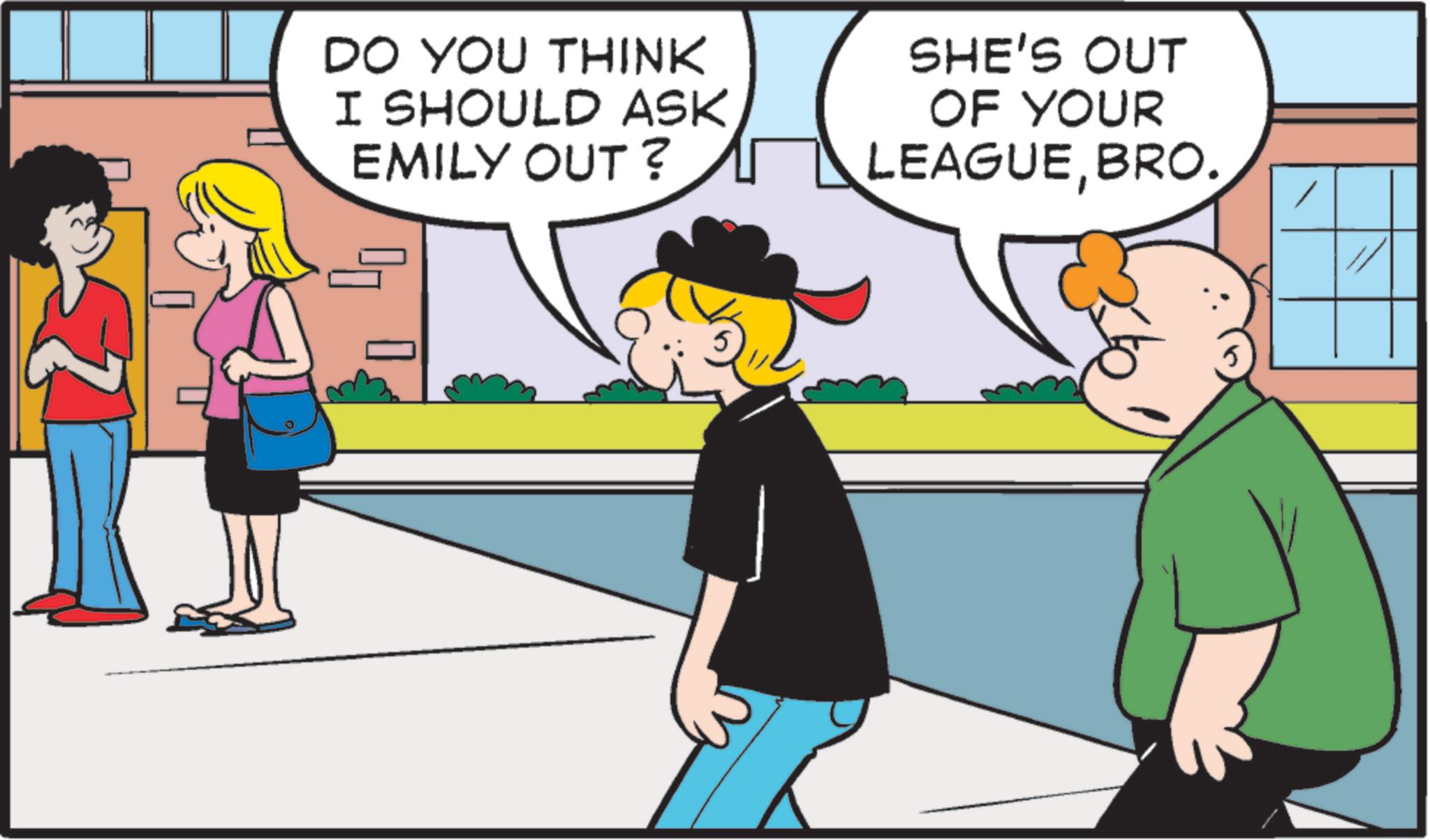 Fictional character OCR: DO YOU THINK I SHOULD ASK EMILY OUT? SHE'S OUT OF YOUR LEAGUEBRO. DO YOU THINK I SHOULD ASK EMILY OUT ? SHE'S OUT OF YOUR LEAGUEBRO .