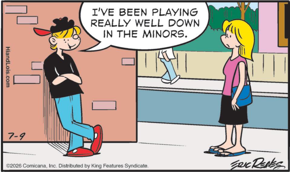 Animated cartoon OCR: HiandLois.com 7-9 I'VE BEEN PLAYING REALLY WELL DOWN IN THE MINORS. ©2026 ComicanaInc. Distributed by King Features Syndicate. ERIC RENES HiandLois.com 7-9 I'VE BEEN PLAYING REALLY WELL DOWN IN THE MINORS . © 2026 ComicanaInc. Distributed by King Features Syndicate . ERIC RENES