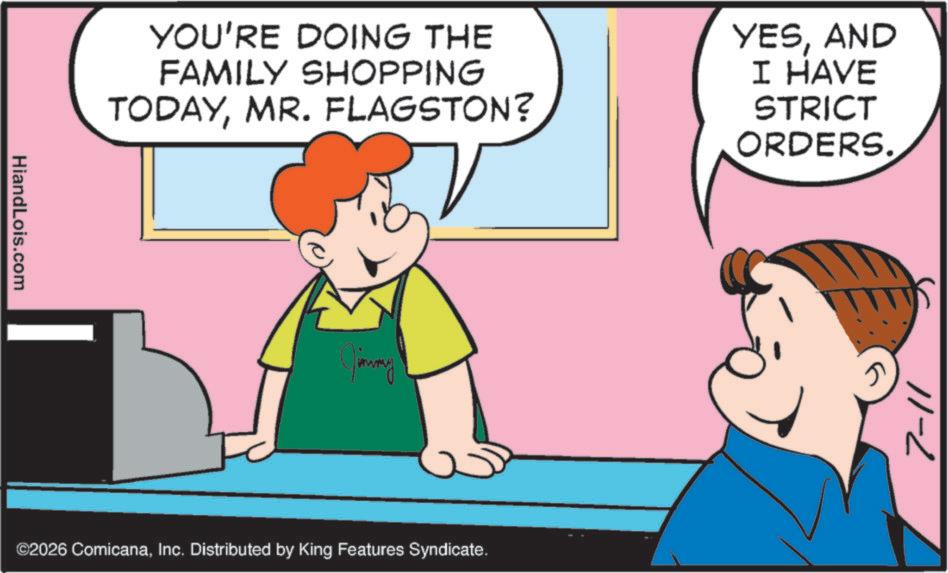 Graphics OCR: HiandLois.com YOU'RE DOING THE FAMILY SHOPPING TODAYMR. FLAGSTON? YESAND I HAVE STRICT ORDERS. Jimmy ©2026 ComicanaInc. Distributed by King Features Syndicate. 7-11 HiandLois.com YOU'RE DOING THE FAMILY SHOPPING TODAYMR . FLAGSTON ? YESAND I HAVE STRICT ORDERS . Jimmy © 2026 ComicanaInc. Distributed by King Features Syndicate . 7-11