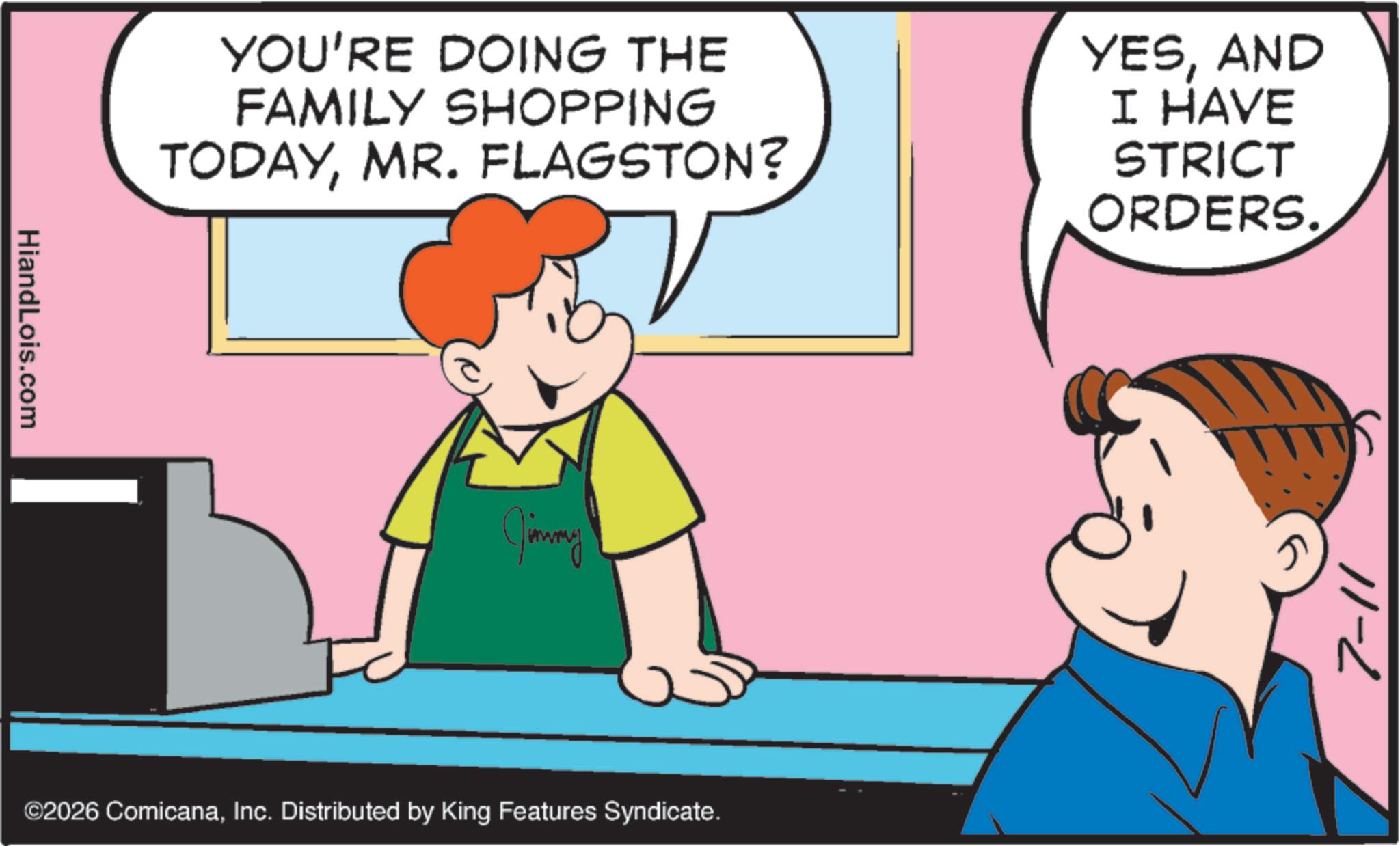 Graphics OCR: HiandLois.com YOU'RE DOING THE FAMILY SHOPPING TODAYMR. FLAGSTON? YESAND I HAVE STRICT ORDERS. Jimmy ©2026 ComicanaInc. Distributed by King Features Syndicate. 7-11 HiandLois.com YOU'RE DOING THE FAMILY SHOPPING TODAYMR . FLAGSTON ? YESAND I HAVE STRICT ORDERS . Jimmy © 2026 ComicanaInc. Distributed by King Features Syndicate . 7-11
