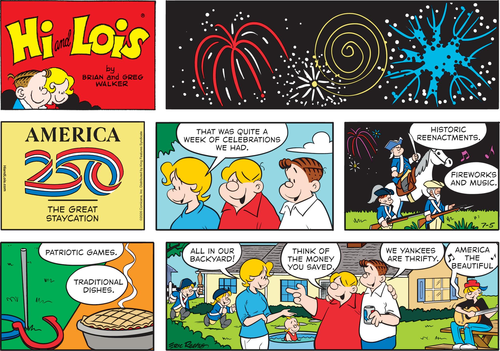 Comic book OCR: HiandLois.com Hi Lois by BRIAN and GREG WALKER MV AMERICA 250 THE GREAT STAYCATION m PATRIOTIC GAMES. 12 TRADITIONAL DISHES. ©2026 ComicanaInc. Distributed by King Features Syndicate. THAT WAS QUITE A WEEK OF CELEBRATIONS WE HAD. ALL IN OUR BACKYARD! THINK OF THE MONEY wn ERIC REAVES YOU SAVED. ?? • HISTORIC REENACTMENTS. FIREWORKS AND MUSIC. ??? 7-5 WE YANKEES ARE THRIFTY. AMERICA THE BEAUTIFUL v. m HiandLois.com Hi Lois by BRIAN and GREG WALKER MV AMERICA 250 THE GREAT STAYCATION m PATRIOTIC GAMES . 12 TRADITIONAL DISHES . © 2026 ComicanaInc. Distributed by King Features Syndicate . THAT WAS QUITE A WEEK OF CELEBRATIONS WE HAD . ALL IN OUR BACKYARD ! THINK OF THE MONEY wn ERIC REAVES YOU SAVED . ?? • HISTORIC REENACTMENTS . FIREWORKS AND MUSIC . ??? 7-5 WE YANKEES ARE THRIFTY . AMERICA THE BEAUTIFUL v . m