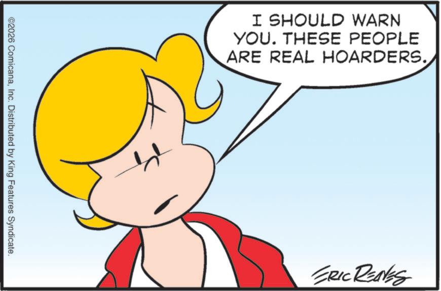 Graphics OCR: ©2026 ComicanaInc. Distributed by King Features Syndicate. I SHOULD WARN YOU. THESE PEOPLE ARE REAL HOARDERS. ERIC REAVES © 2026 ComicanaInc. Distributed by King Features Syndicate . I SHOULD WARN YOU . THESE PEOPLE ARE REAL HOARDERS . ERIC REAVES