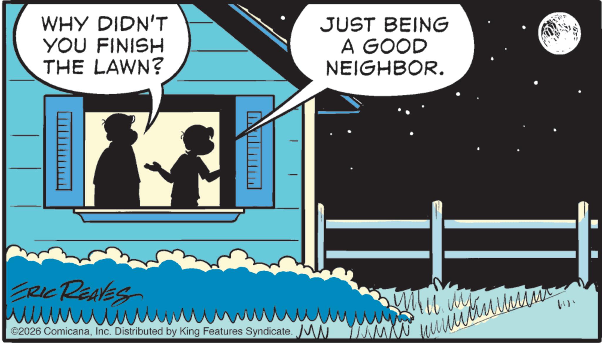Child OCR: -== WHY DIDN'T YOU FINISH THE LAWN? 17 JUST BEING A GOOD NEIGHBOR. ?? ©2026 ComicanaInc. Distributed by King Features Syndicate. MN v uuuuuuuum 4111 - == WHY DIDN'T YOU FINISH THE LAWN ? 17 JUST BEING A GOOD NEIGHBOR . ?? © 2026 ComicanaInc. Distributed by King Features Syndicate . MN v uuuuuuuum 4111