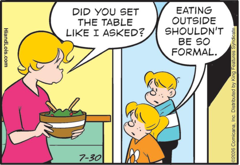 Photo caption OCR: HiandLois.com DID YOU SET THE TABLE LIKE I ASKED? EATING OUTSIDE SHOULDN'T BE SO FORMAL. 7-30 ©2026 ComicanaInc. Distributed by King Features Syndicate. HiandLois.com DID YOU SET THE TABLE LIKE I ASKED ? EATING OUTSIDE SHOULDN'T BE SO FORMAL . 7-30 © 2026 ComicanaInc. Distributed by King Features Syndicate .