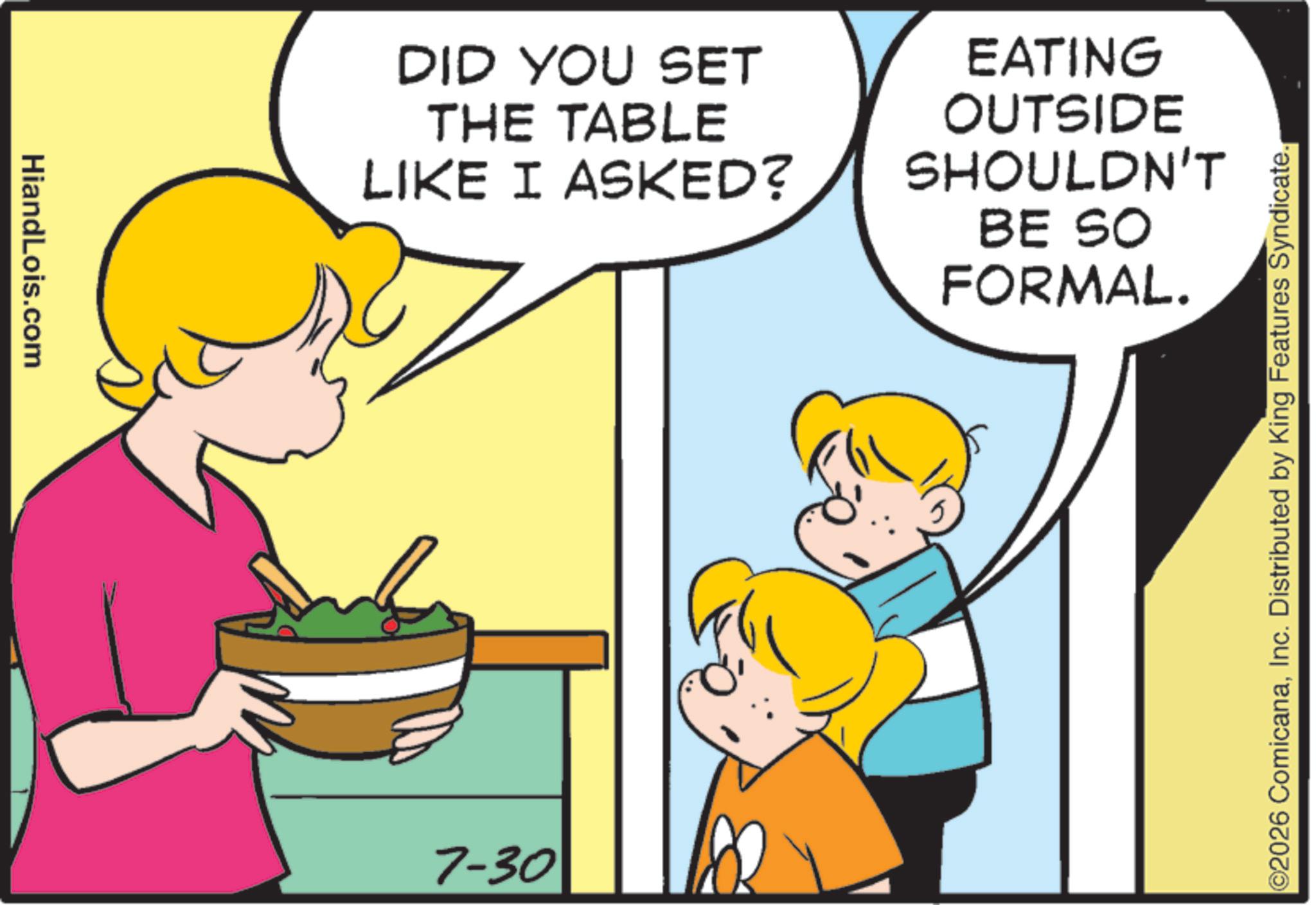 Photo caption OCR: HiandLois.com DID YOU SET THE TABLE LIKE I ASKED? EATING OUTSIDE SHOULDN'T BE SO FORMAL. 7-30 ©2026 ComicanaInc. Distributed by King Features Syndicate. HiandLois.com DID YOU SET THE TABLE LIKE I ASKED ? EATING OUTSIDE SHOULDN'T BE SO FORMAL . 7-30 © 2026 ComicanaInc. Distributed by King Features Syndicate .