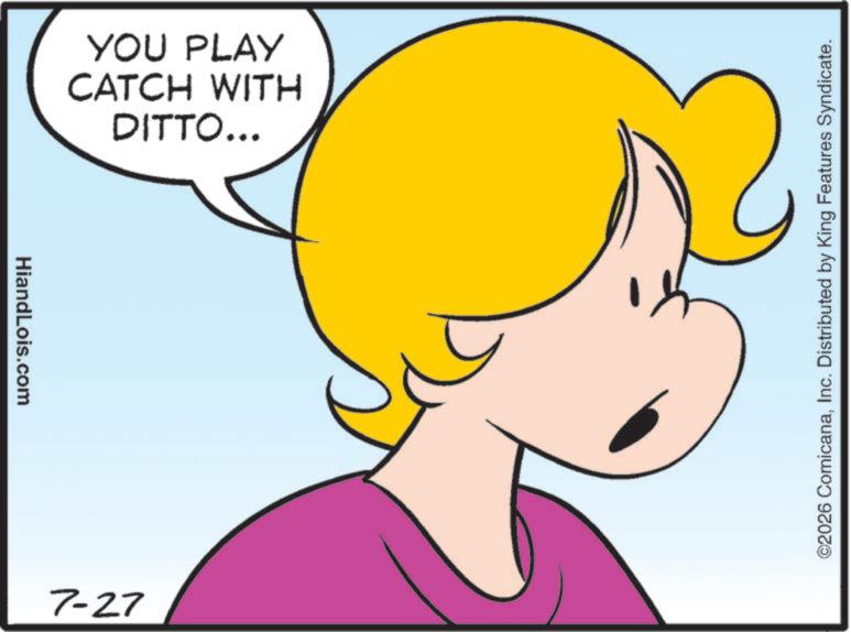 Fiction OCR: HiandLois.com DITTO... CATCH WITH YOU PLAY 7-27 ©2026 ComicanaInc. Distributed by King Features Syndicate. HiandLois.com DITTO ... CATCH WITH YOU PLAY 7-27 © 2026 ComicanaInc. Distributed by King Features Syndicate .