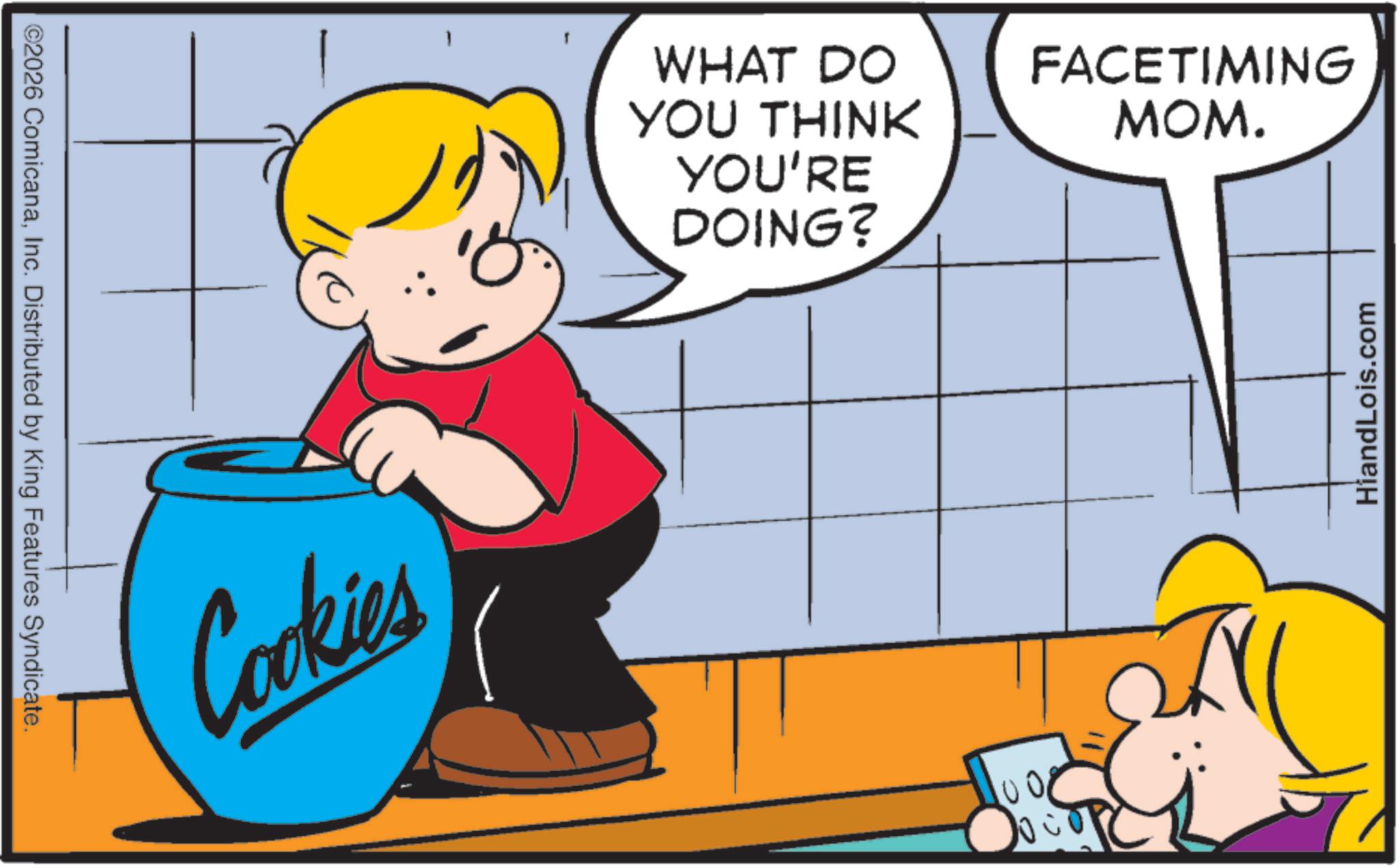 Graphics OCR: ©2026 ComicanaInc. Distributed by King Features Syndicate. Cookies WHAT DO YOU THINK YOU'RE DOING? 1008 FACETIMING MOM. HiandLois.com © 2026 ComicanaInc. Distributed by King Features Syndicate . Cookies WHAT DO YOU THINK YOU'RE DOING ? 1008 FACETIMING MOM . HiandLois.com