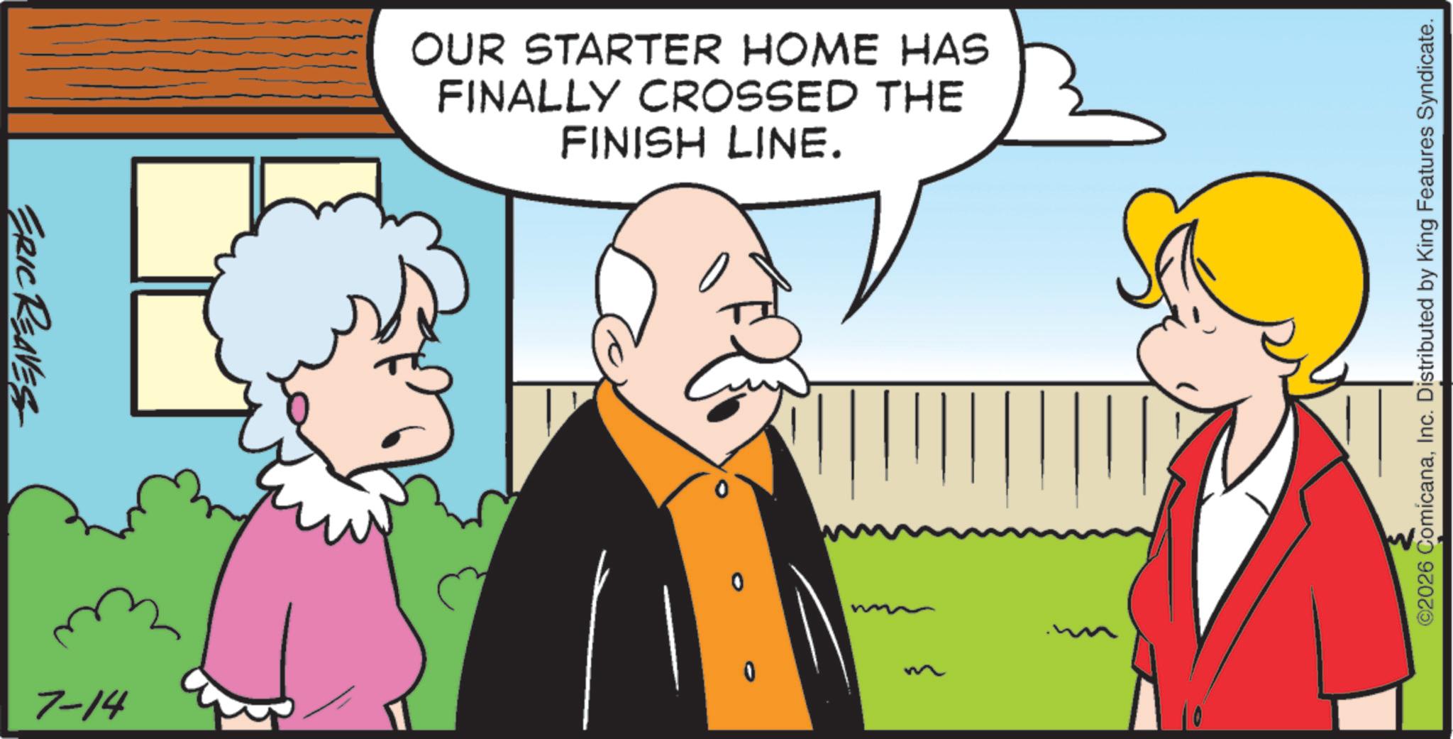 Graphics OCR: ERIC REAVES 7-14 OUR STARTER HOME HAS FINALLY CROSSED THE FINISH LINE. 0 ©2026 ComicanaInc. Distributed by King Features Syndicate. ERIC REAVES 7-14 OUR STARTER HOME HAS FINALLY CROSSED THE FINISH LINE . 0 © 2026 ComicanaInc. Distributed by King Features Syndicate .