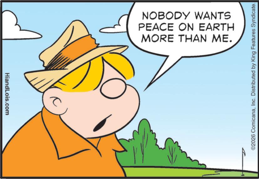 Fiction OCR: HiandLois.com NOBODY WANTS PEACE ON EARTH MORE THAN ME. ©2026 ComicanaInc. Distributed by King Features Syndicate. HiandLois.com NOBODY WANTS PEACE ON EARTH MORE THAN ME . © 2026 ComicanaInc. Distributed by King Features Syndicate .