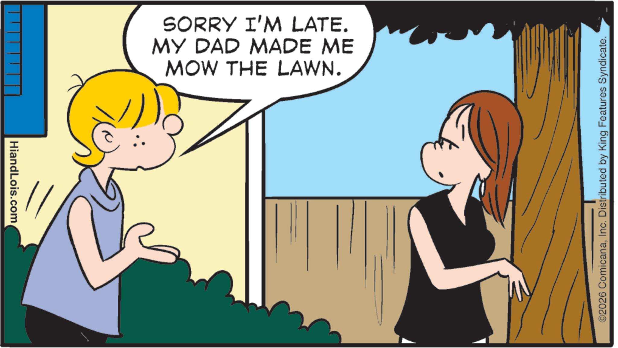 Child OCR: HiandLois.com SORRY I'M LATE. MY DAD MADE ME MOW THE LAWN. ©2026 ComicanaInc. Distributed by King Features Syndicate. HiandLois.com SORRY I'M LATE . MY DAD MADE ME MOW THE LAWN . © 2026 ComicanaInc. Distributed by King Features Syndicate .