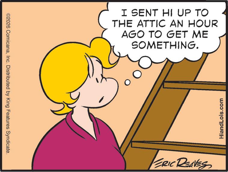 Graphics OCR: ©2026 ComicanaInc. Distributed by King Features Syndicate. I SENT HI UP TO THE ATTIC AN HOUR AGO TO GET ME SOMETHING. ERIC REAVES HiandLois.com © 2026 ComicanaInc. Distributed by King Features Syndicate . I SENT HI UP TO THE ATTIC AN HOUR AGO TO GET ME SOMETHING . ERIC REAVES HiandLois.com