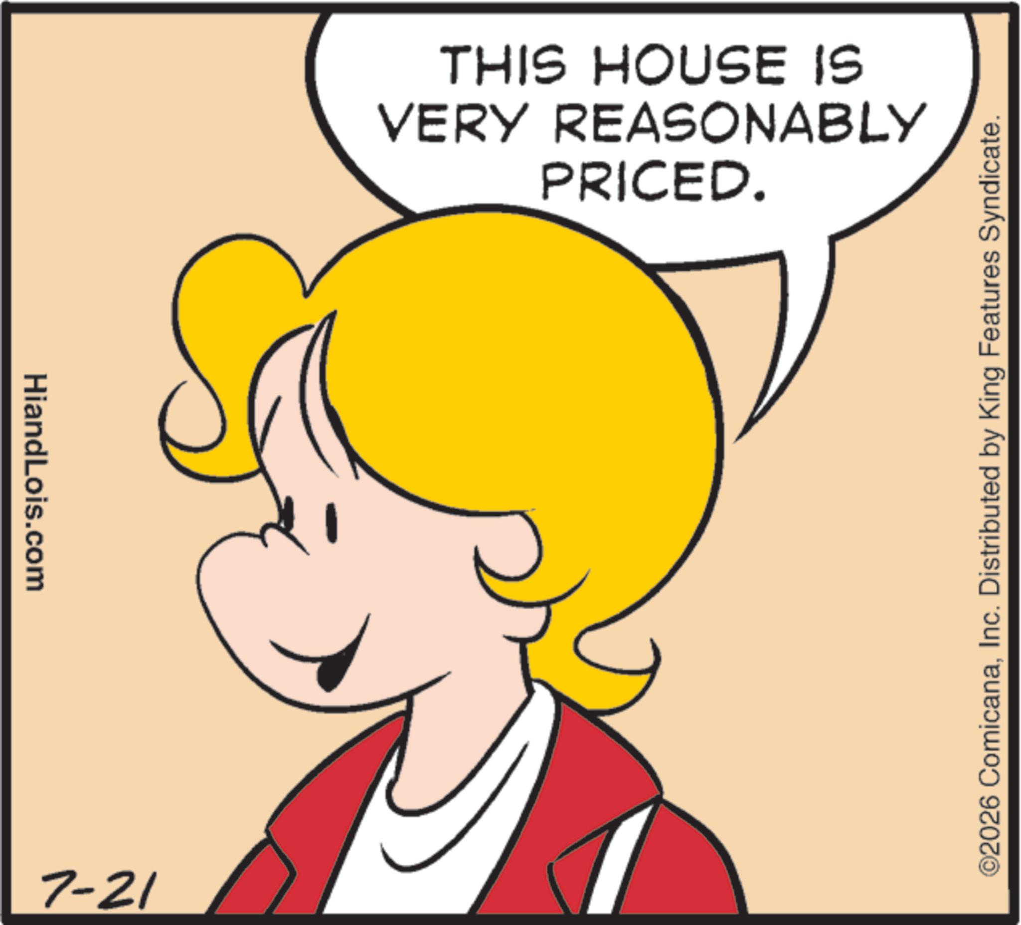 Clip art OCR: HiandLois.com 7-21 VERY REASONABLY THIS HOUSE IS PRICED. ©2026 ComicanaInc. Distributed by King Features Syndicate. HiandLois.com 7-21 VERY REASONABLY THIS HOUSE IS PRICED . © 2026 ComicanaInc. Distributed by King Features Syndicate .