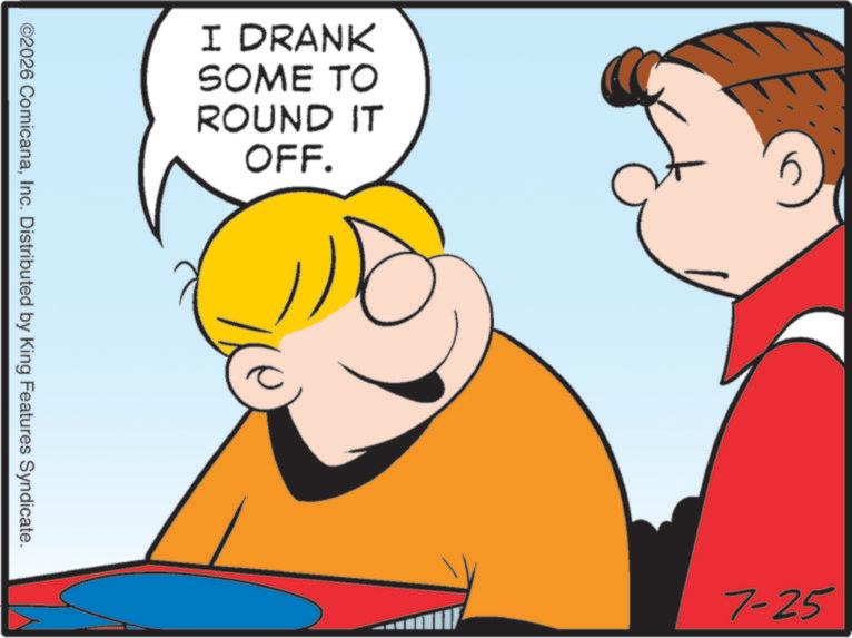 Graphics OCR: I DRANK SOME TO ROUND IT OFF. ©2026 ComicanaInc. Distributed by King Features Syndicate. 7-25 I DRANK SOME TO ROUND IT OFF . © 2026 ComicanaInc. Distributed by King Features Syndicate . 7-25