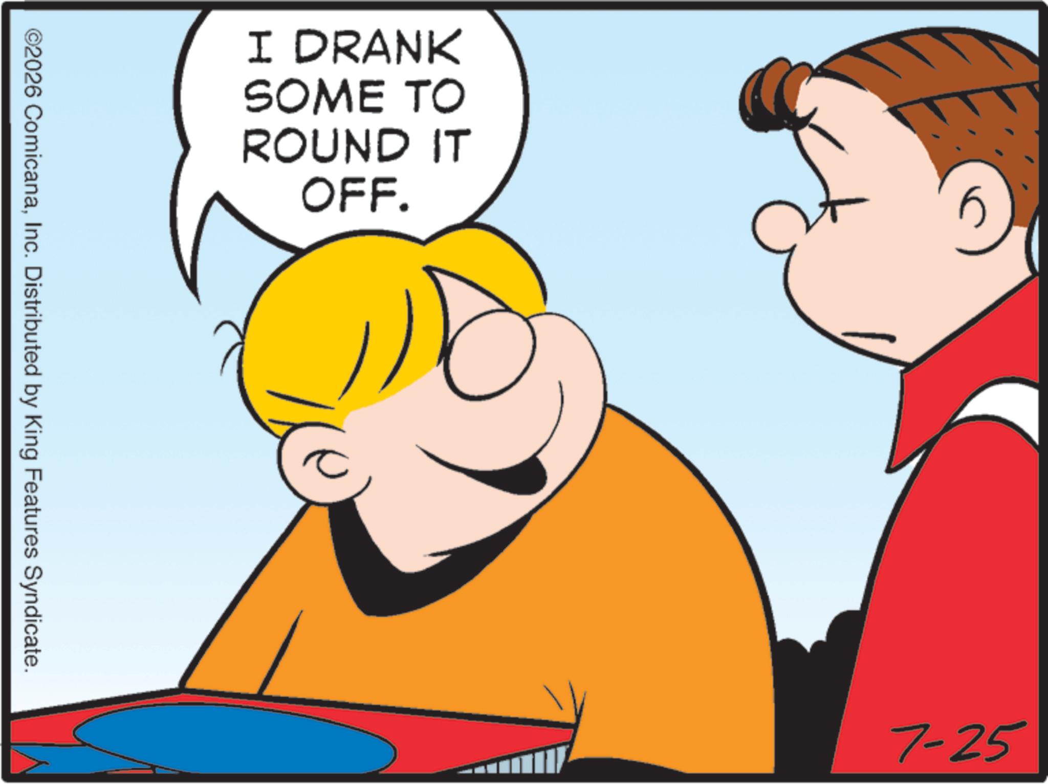 Graphics OCR: I DRANK SOME TO ROUND IT OFF. ©2026 ComicanaInc. Distributed by King Features Syndicate. 7-25 I DRANK SOME TO ROUND IT OFF . © 2026 ComicanaInc. Distributed by King Features Syndicate . 7-25