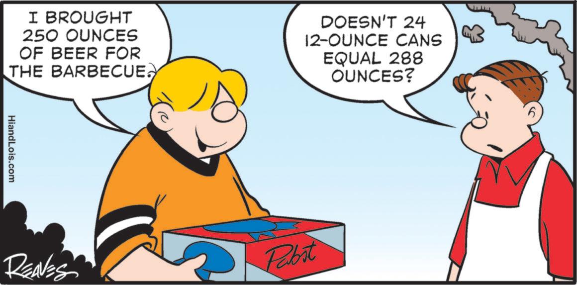 Animated cartoon OCR: I BROUGHT 250 OUNCES OF BEER FOR THE BARBECUE. DOESN'T 24 12-OUNCE CANS EQUAL 288 OUNCES? HiandLois.com REAVES Pabst I BROUGHT 250 OUNCES OF BEER FOR THE BARBECUE . DOESN'T 24 12 - OUNCE CANS EQUAL 288 OUNCES ? HiandLois.com REAVES Pabst