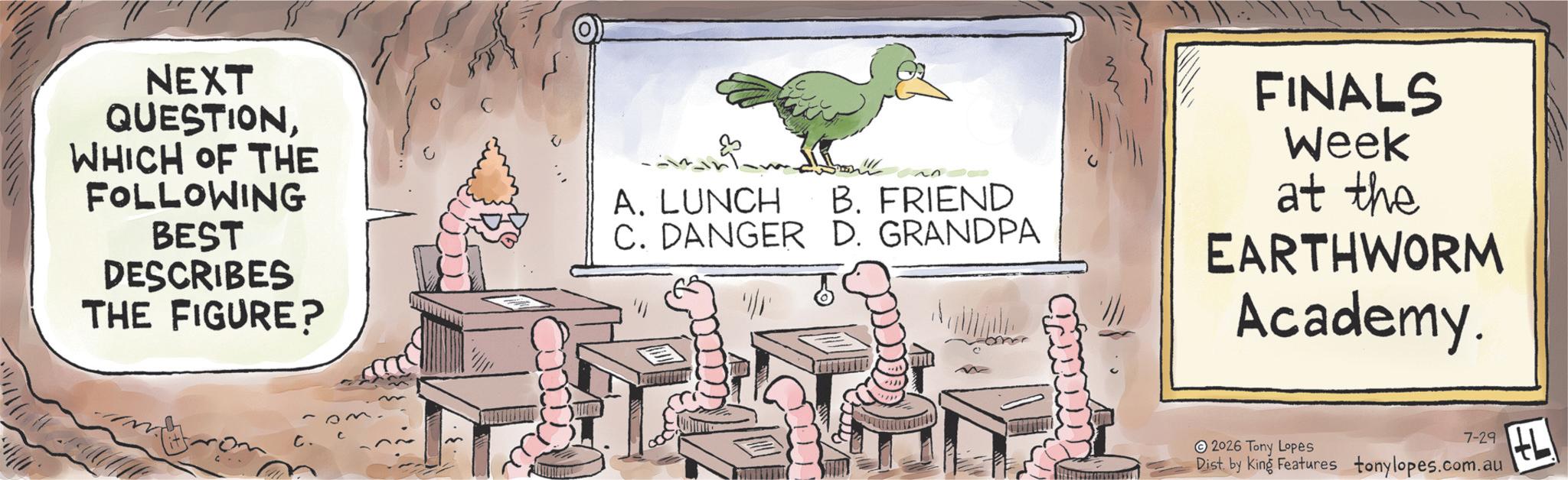 Photo caption OCR: NEXT QUESTIONWHICH OF THE FOLLOWING BEST DESCRIBES THE FIGURE? A. LUNCH B. FRIEND C. DANGER D. GRANDPA FINALS Week at the EARTHWORM Academy. 7-29 2026 Tony Lopes Dist. by King Features tonylopes.com.au NEXT QUESTIONWHICH OF THE FOLLOWING BEST DESCRIBES THE FIGURE ? A. LUNCH B. FRIEND C. DANGER D. GRANDPA FINALS Week at the EARTHWORM Academy . 7-29 2026 Tony Lopes Dist . by King Features tonylopes.com.au