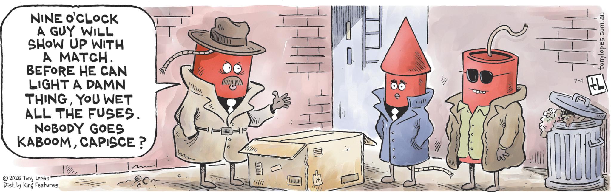 Animated cartoon OCR: NINE O'CLOCK A GUY WILL SHOW UP WITH A MATCH. BEFORE HE CAN LIGHT A DAMN THINGYOU WET ALL THE FUSES. NOBODY GOES KABOOMCAPISCE? ? 2026 Tony Lopes. Dist. by King Features ? 7-4 ? tonylopes.com. au NINE O'CLOCK A GUY WILL SHOW UP WITH A MATCH . BEFORE HE CAN LIGHT A DAMN THINGYOU WET ALL THE FUSES . NOBODY GOES KABOOMCAPISCE ? ? 2026 Tony Lopes . Dist . by King Features ? 7-4 ? tonylopes.com . au