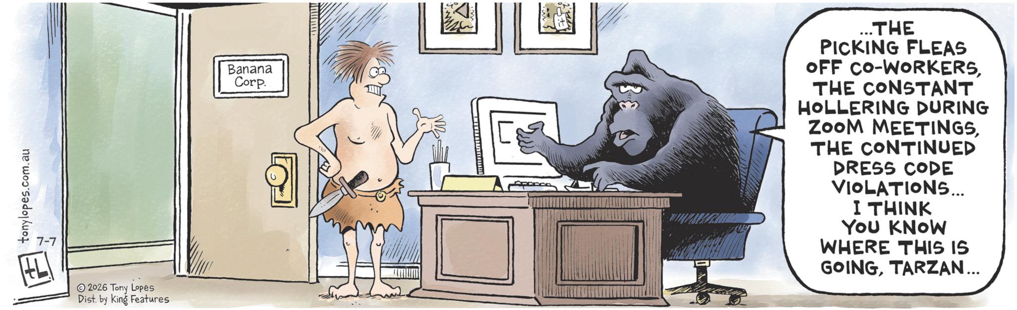 Publication OCR: tonylopes.com.au 7-7 2026 Tony Lopes Dist. by King Features Banana Corp. L ..THE PICKING FLEAS OFF CO-WORKERSTHE CONSTANT HOLLERING DURING ZOOM MEETINGSTHE CONTINUED DRESS CODE VIOLATIONS... I THINK YOU KNOW WHERE THIS IS GOINGTARZAN... tonylopes.com.au 7-7 2026 Tony Lopes Dist . by King Features Banana Corp. L ..THE PICKING FLEAS OFF CO - WORKERSTHE CONSTANT HOLLERING DURING ZOOM MEETINGSTHE CONTINUED DRESS CODE VIOLATIONS ... I THINK YOU KNOW WHERE THIS IS GOINGTARZAN ...