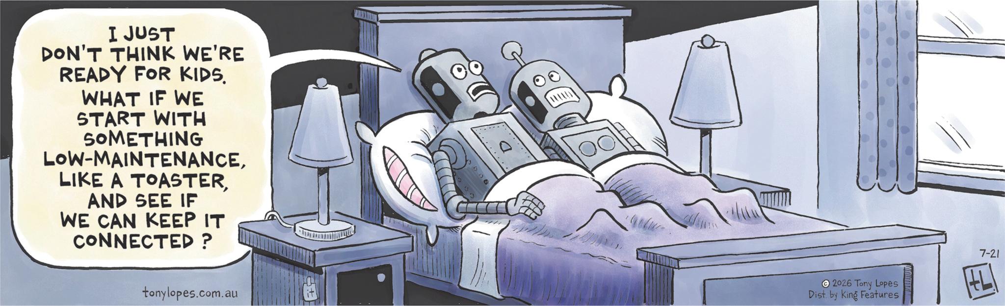 Publication OCR: I JUST DON'T THINK WE'RE READY FOR KIDS. WHAT IF WE START WITH SOMETHING LOW-MAINTENANCEAND SEE IF WE CAN KEEP IT CONNECTED ? tonylopes.com.au +F 500 2026 Tony Lopes Dist. by King Features 7-21 I JUST DON'T THINK WE'RE READY FOR KIDS . WHAT IF WE START WITH SOMETHING LOW - MAINTENANCELIKE A TOASTERAND SEE IF WE CAN KEEP IT CONNECTED ? tonylopes.com.au + F 500 2026 Tony Lopes Dist . by King Features 7-21