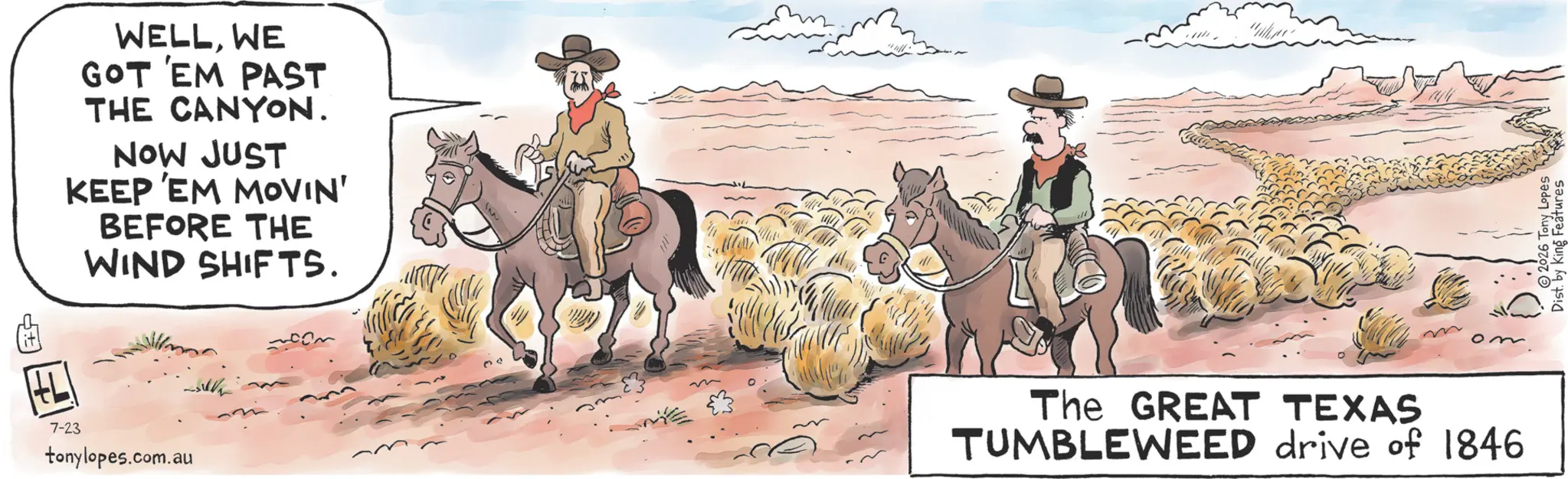 Horse Supplies OCR: WELLWE GOT 'EM PAST THE CANYON. NOW JUST KEEP EM MOVIN' BEFORE THE WIND SHIFTS. 7-23 tonylopes.com.au The GREAT TEXAS TUMBLEWEED drive of 1846 2026 Tony Lopes Dist. by King Features WELLWE GOT ' EM PAST THE CANYON . NOW JUST KEEP EM MOVIN ' BEFORE THE WIND SHIFTS . 7-23 tonylopes.com.au The GREAT TEXAS TUMBLEWEED drive of 1846 2026 Tony Lopes Dist . by King Features