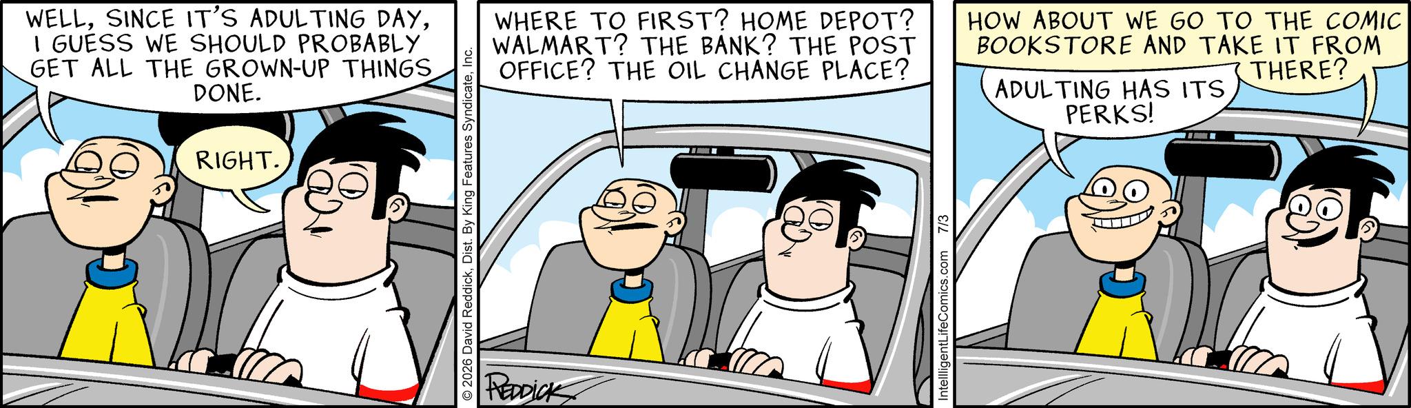 Fictional character OCR: WELLI GUESS WE SHOULD PROBABLY GET ALL THE GROWN-UP THINGS DONE. RIGHT. © 2026 David ReddickInc. REDDICK WHERE TO FIRST? HOME DEPOT? WALMART? THE BANK? THE POST OFFICE? THE OIL CHANGE PLACE? HOW ABOUT WE GO TO THE COMIC BOOKSTORE AND TAKE IT FROM THERE? ADULTING HAS ITS PERKS! IntellligentLifeComics.com 7/3 WELLSINCE IT'S ADULTING DAYI GUESS WE SHOULD PROBABLY GET ALL THE GROWN - UP THINGS DONE . RIGHT . © 2026 David ReddickDist . By King Features SyndicateInc. REDDICK WHERE TO FIRST ? HOME DEPOT ? WALMART ? THE BANK ? THE POST OFFICE ? THE OIL CHANGE PLACE ? HOW ABOUT WE GO TO THE COMIC BOOKSTORE AND TAKE IT FROM THERE ? ADULTING HAS ITS PERKS ! IntellligentLifeComics.com 7/3