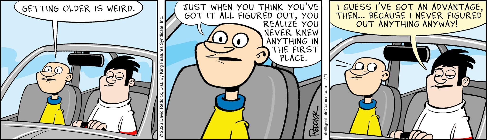 Comic book OCR: GETTING OLDER IS WEIRD. 2026 David ReddickInc. JUST WHEN YOU THINK YOU'VE GOT IT ALL FIGURED OUTYOU REALIZE YOU NEVER KNEW I GUESS I'VE GOT AN ADVANTAGETHEN... BECAUSE I NEVER FIGURED OUT ANYTHING ANYWAY! ANYTHING IN THE FIRST PLACE. REDDICK IntellligentLifeComics.com 7/1 GETTING OLDER IS WEIRD . 2026 David ReddickDist . By King Features SyndicateInc. JUST WHEN YOU THINK YOU'VE GOT IT ALL FIGURED OUTYOU REALIZE YOU NEVER KNEW I GUESS I'VE GOT AN ADVANTAGETHEN ... BECAUSE I NEVER FIGURED OUT ANYTHING ANYWAY ! ANYTHING IN THE FIRST PLACE . REDDICK IntellligentLifeComics.com 7/1