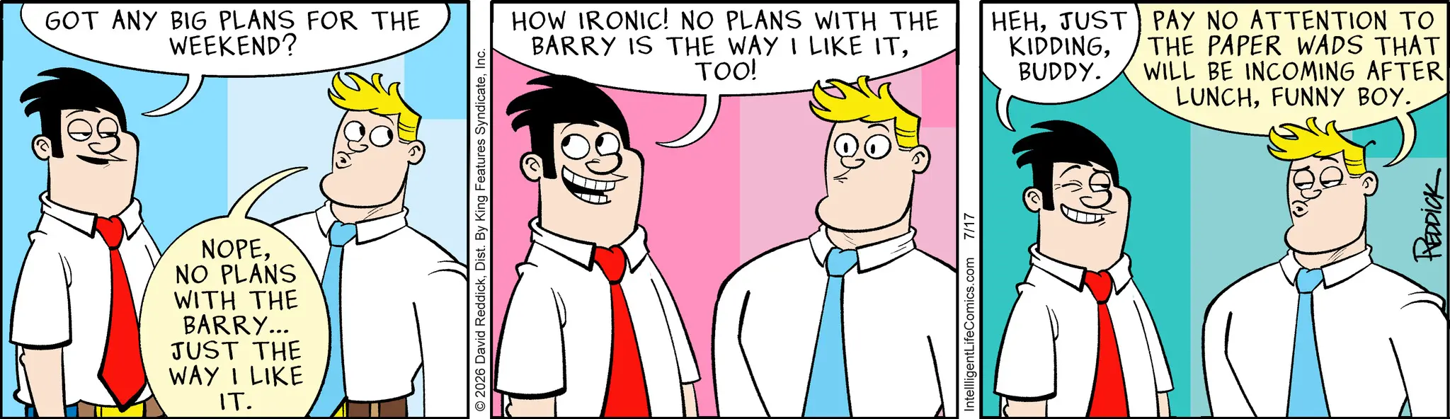 Comic book OCR: GOT ANY BIG PLANS FOR THE WEEKEND? NOPENO PLANS WITH THE BARRY... JUST THE WAY I LIKE IT. © 2026 David ReddickInc. HOW IRONIC! NO PLANS WITH THE BARRY IS THE WAY I LIKE ITTOO! IntellligentLifeComics.com 7/17 HEHJUST KIDDINGBUDDY. PAY NO ATTENTION TO THE PAPER WADS THAT WILL BE INCOMING AFTER LUNCHFUNNY BOY. REDDICK GOT ANY BIG PLANS FOR THE WEEKEND ? NOPENO PLANS WITH THE BARRY ... JUST THE WAY I LIKE IT . © 2026 David ReddickDist . By King Features SyndicateInc. HOW IRONIC ! NO PLANS WITH THE BARRY IS THE WAY I LIKE ITTOO ! IntellligentLifeComics.com 7/17 HEHJUST KIDDINGBUDDY . PAY NO ATTENTION TO THE PAPER WADS THAT WILL BE INCOMING AFTER LUNCHFUNNY BOY . REDDICK