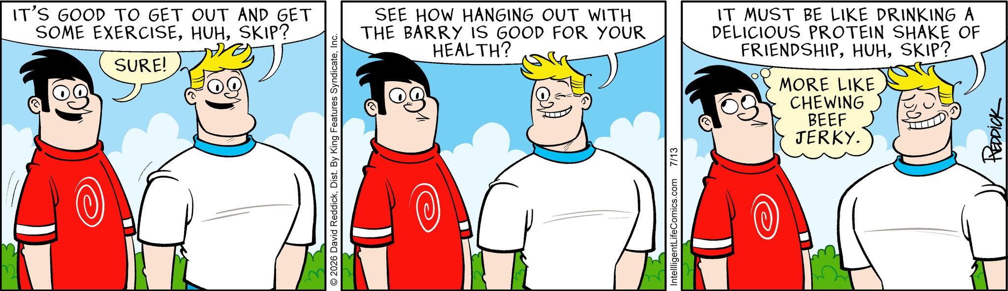 Animation OCR: IT'S GOOD TO GET OUT AND GET SOME EXERCISESKIP? SURE! © 2026 David ReddickInc. SEE HOW HANGING OUT WITH THE BARRY IS GOOD FOR YOUR HEALTH? IT MUST BE LIKE DRINKING A DELICIOUS PROTEIN SHAKE OF FRIENDSHIPSKIP? MORE LIKE CHEWING BEEF JERKY. IntellligentLifeComics.com 7/13 REDDICK IT'S GOOD TO GET OUT AND GET SOME EXERCISESKIP ? SURE ! © 2026 David ReddickDist . By King Features SyndicateInc. SEE HOW HANGING OUT WITH THE BARRY IS GOOD FOR YOUR HEALTH ? IT MUST BE LIKE DRINKING A DELICIOUS PROTEIN SHAKE OF FRIENDSHIPSKIP ? MORE LIKE CHEWING BEEF JERKY . IntellligentLifeComics.com 7/13 REDDICK