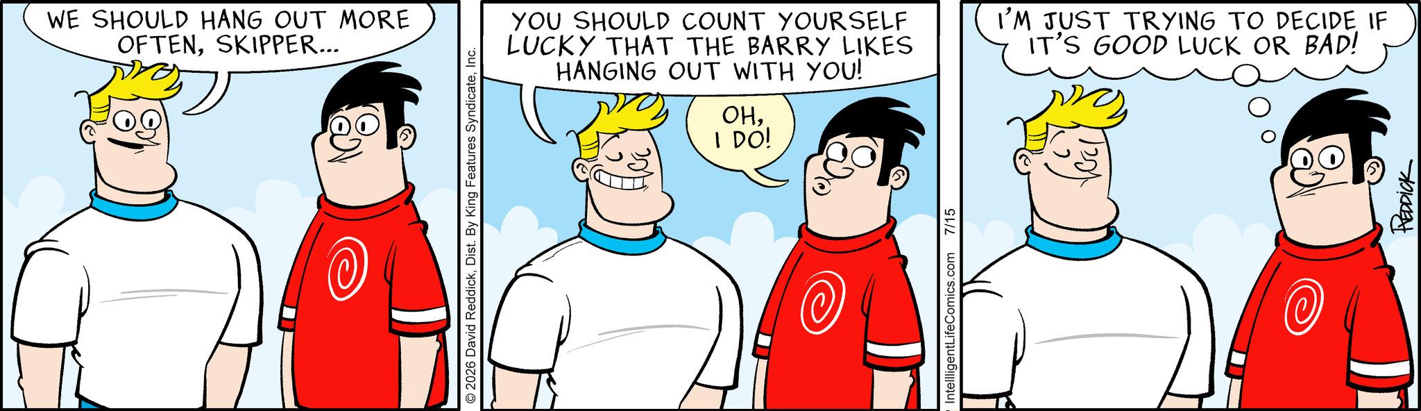 Fictional character OCR: WE SHOULD HANG OUT MORE OFTENSKIPPER... © 2026 David ReddickInc. YOU SHOULD COUNT YOURSELF LUCKY THAT THE BARRY LIKES HANGING OUT WITH YOU! OHI DO! I'M JUST TRYING TO DECIDE IF IT'S GOOD LUCK OR BAD! IntellligentLifeComics.com 7/15 @ REDDICK WE SHOULD HANG OUT MORE OFTENSKIPPER ... © 2026 David ReddickDist . By King Features SyndicateInc. YOU SHOULD COUNT YOURSELF LUCKY THAT THE BARRY LIKES HANGING OUT WITH YOU ! OHI DO ! I'M JUST TRYING TO DECIDE IF IT'S GOOD LUCK OR BAD ! IntellligentLifeComics.com 7/15 @ REDDICK
