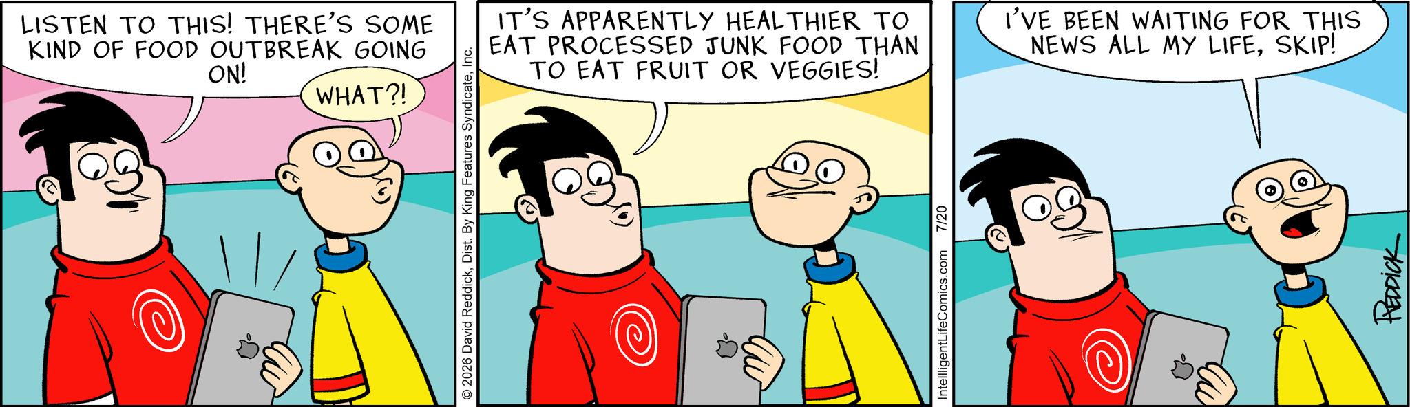 Comic book OCR: LISTEN TO THIS! THERE'S SOME KIND OF FOOD OUTBREAK GOING ON! WHAT?! 2026 David ReddickInc. IT'S APPARENTLY HEALTHIER TO EAT PROCESSED JUNK FOOD THAN TO EAT FRUIT OR VEGGIES! I'VE BEEN WAITING FOR THIS NEWS ALL MY LIFESKIP! IntellligentLifeComics.com 7/20 ? REDDICK LISTEN TO THIS ! THERE'S SOME KIND OF FOOD OUTBREAK GOING ON ! WHAT ?! 2026 David ReddickDist . By King Features SyndicateInc. IT'S APPARENTLY HEALTHIER TO EAT PROCESSED JUNK FOOD THAN TO EAT FRUIT OR VEGGIES ! I'VE BEEN WAITING FOR THIS NEWS ALL MY LIFESKIP ! IntellligentLifeComics.com 7/20 ? REDDICK
