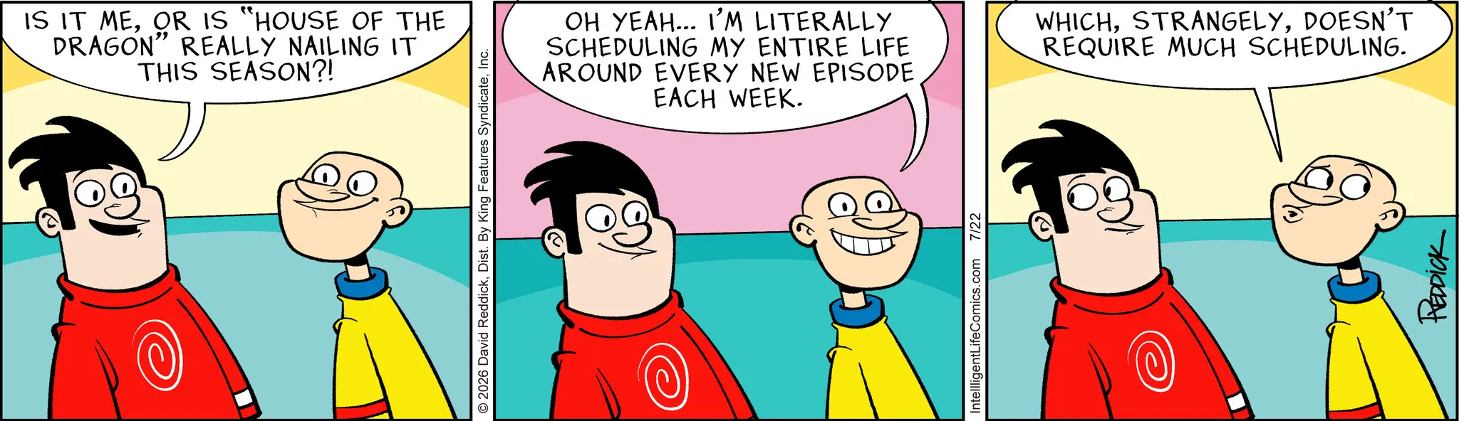 Comic book OCR: IS IT MEOR IS "HOUSE OF THE DRAGON" REALLY NAILING IT THIS SEASON?! 2026 David ReddickInc. OH YEAH... I'M LITERALLY SCHEDULING MY ENTIRE LIFE AROUND EVERY NEW EPISODE EACH WEEK. IntellligentLifeComics.com 7/22 WHICHDOESN'T REQUIRE MUCH SCHEDULING. REDDICK IS IT MEOR IS " HOUSE OF THE DRAGON " REALLY NAILING IT THIS SEASON ?! 2026 David ReddickDist . By King Features SyndicateInc. OH YEAH ... I'M LITERALLY SCHEDULING MY ENTIRE LIFE AROUND EVERY NEW EPISODE EACH WEEK . IntellligentLifeComics.com 7/22 WHICHDOESN'T REQUIRE MUCH SCHEDULING . REDDICK