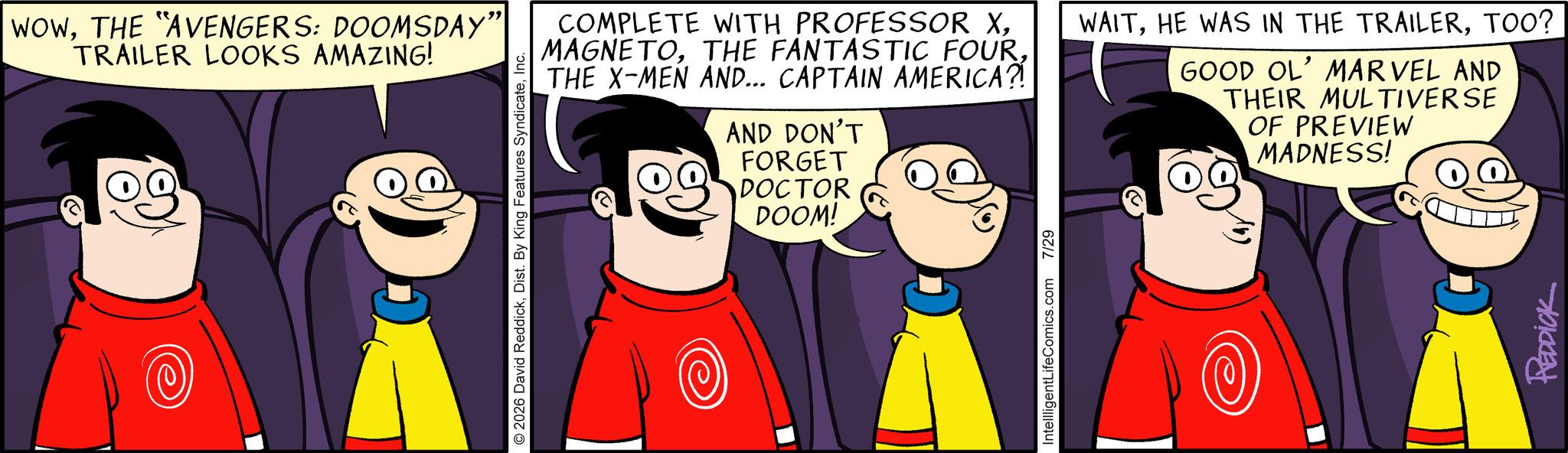 Graphics OCR: WOWTHE "AVENGERS: DOOMSDAY” TRAILER LOOKS AMAZING! D © 2026 David ReddickInc. DOOM! COMPLETE WITH PROFESSOR XTHE X-MEN AND... CAPTAIN AMERICA?! AND DON'T FORGET DOCTOR WAITTOO? GOOD OL' MARVEL AND THEIR MULTIVERSE OF PREVIEW MADNESS! IntellligentLifeComics.com 7/29 REDDICK WOWTHE " AVENGERS : DOOMSDAY ” TRAILER LOOKS AMAZING ! D © 2026 David ReddickDist . By King Features SyndicateInc. DOOM ! COMPLETE WITH PROFESSOR XTHE FANTASTIC FOURTHE X - MEN AND ... CAPTAIN AMERICA ?! AND DON'T FORGET DOCTOR WAITHE WAS IN THE TRAILERTOO ? GOOD OL ' MARVEL AND THEIR MULTIVERSE OF PREVIEW MADNESS ! IntellligentLifeComics.com 7/29 REDDICK