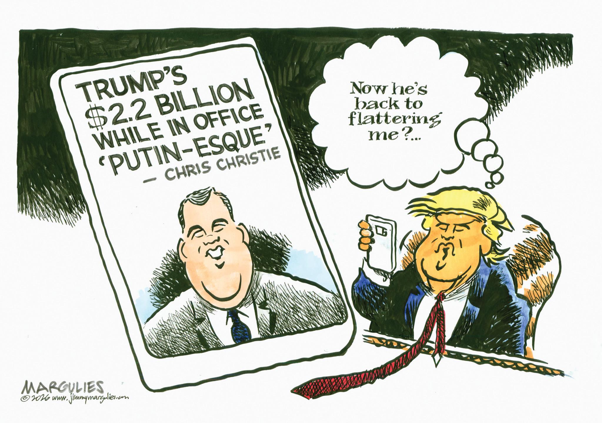 Photo caption OCR: TRUMP'S $2.2 BILLION WHILE IN OFFICE 'PUTIN-ESQUE - CHRIS CHRISTIE Now he's back to flattering me?... MARGULIES 2026 www.jimmymargulies.com TRUMP'S $ 2.2 BILLION WHILE IN OFFICE ' PUTIN - ESQUE - CHRIS CHRISTIE Now he's back to flattering me ? ... MARGULIES 2026 www.jimmymargulies.com