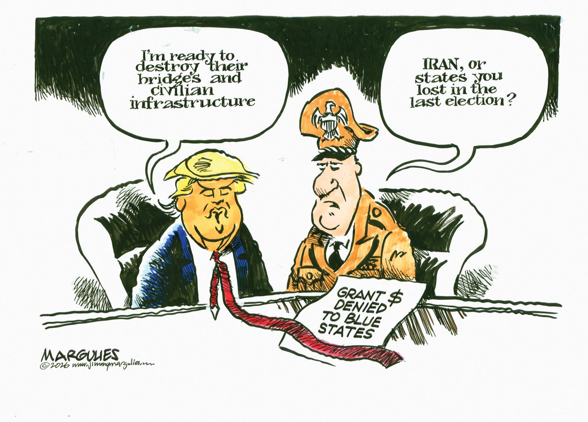 Fiction OCR: I'm ready to. destroy their bridge's and Civilian infrastructure IRANor states you lost in the last election? MARGULIES ©2026 www.jimmymargulies.com GRANT $ DENIED TO BLUE STATES I'm ready to . destroy their bridge's and Civilian infrastructure IRANor states you lost in the last election ? MARGULIES © 2026 www.jimmymargulies.com GRANT $ DENIED TO BLUE STATES