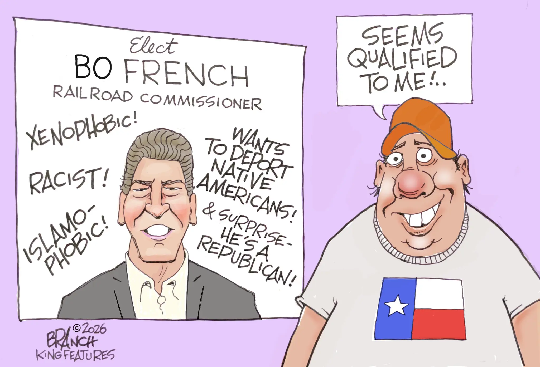 OCR: Elect BO FRENCH RAILROAD COMMISSIONER XENOPHOBIC! RACIST! ISLAMO- PHOBIC! WANTS TO DEPORT NATIVE AMERICANS! & SURPRISE- HE'SA REPUBLICAN! SEEMS QUALIFIED TO ME!.. ©2026 BRANCH KING FEATURES Elect BO FRENCH RAILROAD COMMISSIONER XENOPHOBIC ! RACIST ! ISLAMO- PHOBIC ! WANTS TO DEPORT NATIVE AMERICANS ! & SURPRISE- HE'SA REPUBLICAN ! SEEMS QUALIFIED TO ME ! .. © 2026 BRANCH KING FEATURES
