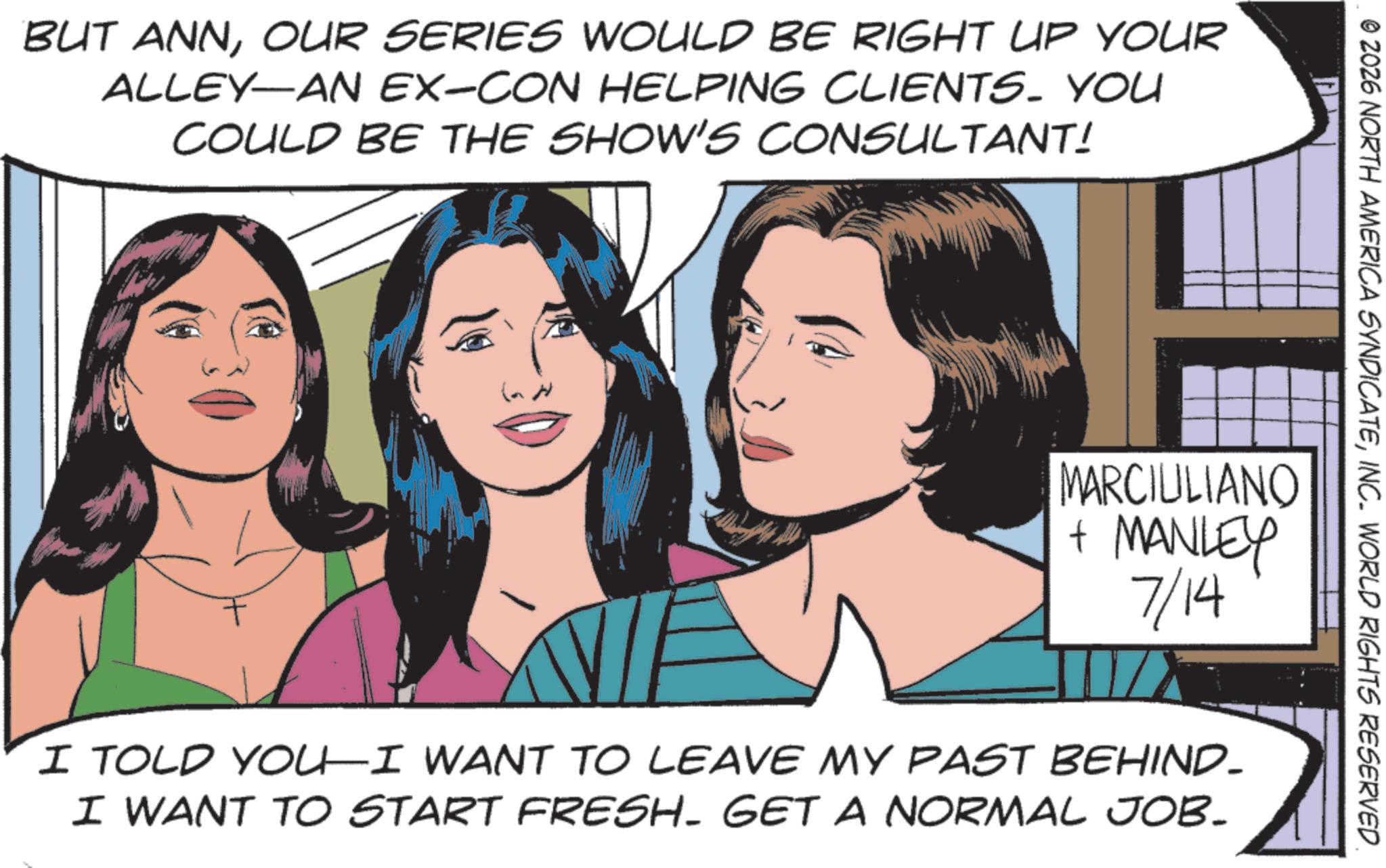 Animated cartoon OCR: BUT ANNOUR SERIES WOULD BE RIGHT UP YOUR ALLEY-AN EX-CON HELPING CLIENTS. YOU COULD BE THE SHOW'S CONSULTANT! © 2026 NORTH AMERICA SYNDICATEINC. WORLD RIGHTS RESERVED MARCIULIANO + MANLEY 7/14 I TOLD YOU—I WANT TO LEAVE MY PAST BEHIND- I WANT TO START FRESH. GET A NORMAL JOB. BUT ANNOUR SERIES WOULD BE RIGHT UP YOUR ALLEY - AN EX - CON HELPING CLIENTS . YOU COULD BE THE SHOW'S CONSULTANT ! © 2026 NORTH AMERICA SYNDICATEINC . WORLD RIGHTS RESERVED MARCIULIANO + MANLEY 7/14 I TOLD YOU — I WANT TO LEAVE MY PAST BEHIND- I WANT TO START FRESH . GET A NORMAL JOB .