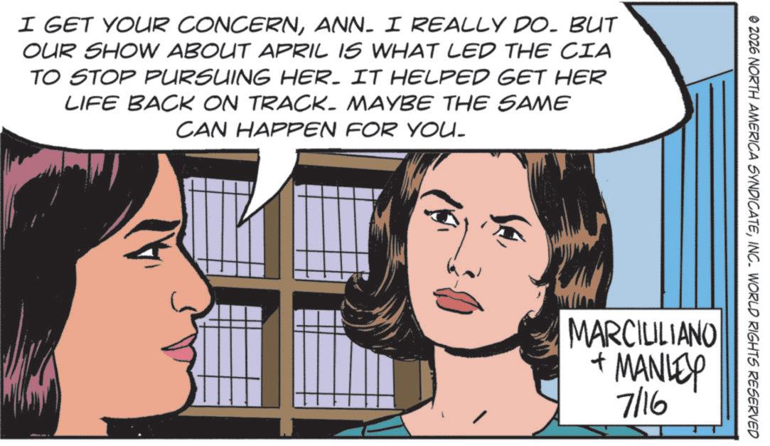 Publication OCR: I GET YOUR CONCERNANN. I REALLY DO. BUT OUR SHOW ABOUT APRIL IS WHAT LED THE CIA TO STOP PURSUING HER. IT HELPED GET HER LIFE BACK ON TRACK. MAYBE THE SAME CAN HAPPEN FOR YOU. © 2026 NORTH AMERICA SYNDICATEINC. WORLD RIGHTS RESERVED MARCIULIANO + MANLEY 7/16 I GET YOUR CONCERNANN . I REALLY DO . BUT OUR SHOW ABOUT APRIL IS WHAT LED THE CIA TO STOP PURSUING HER . IT HELPED GET HER LIFE BACK ON TRACK . MAYBE THE SAME CAN HAPPEN FOR YOU . © 2026 NORTH AMERICA SYNDICATEINC . WORLD RIGHTS RESERVED MARCIULIANO + MANLEY 7/16
