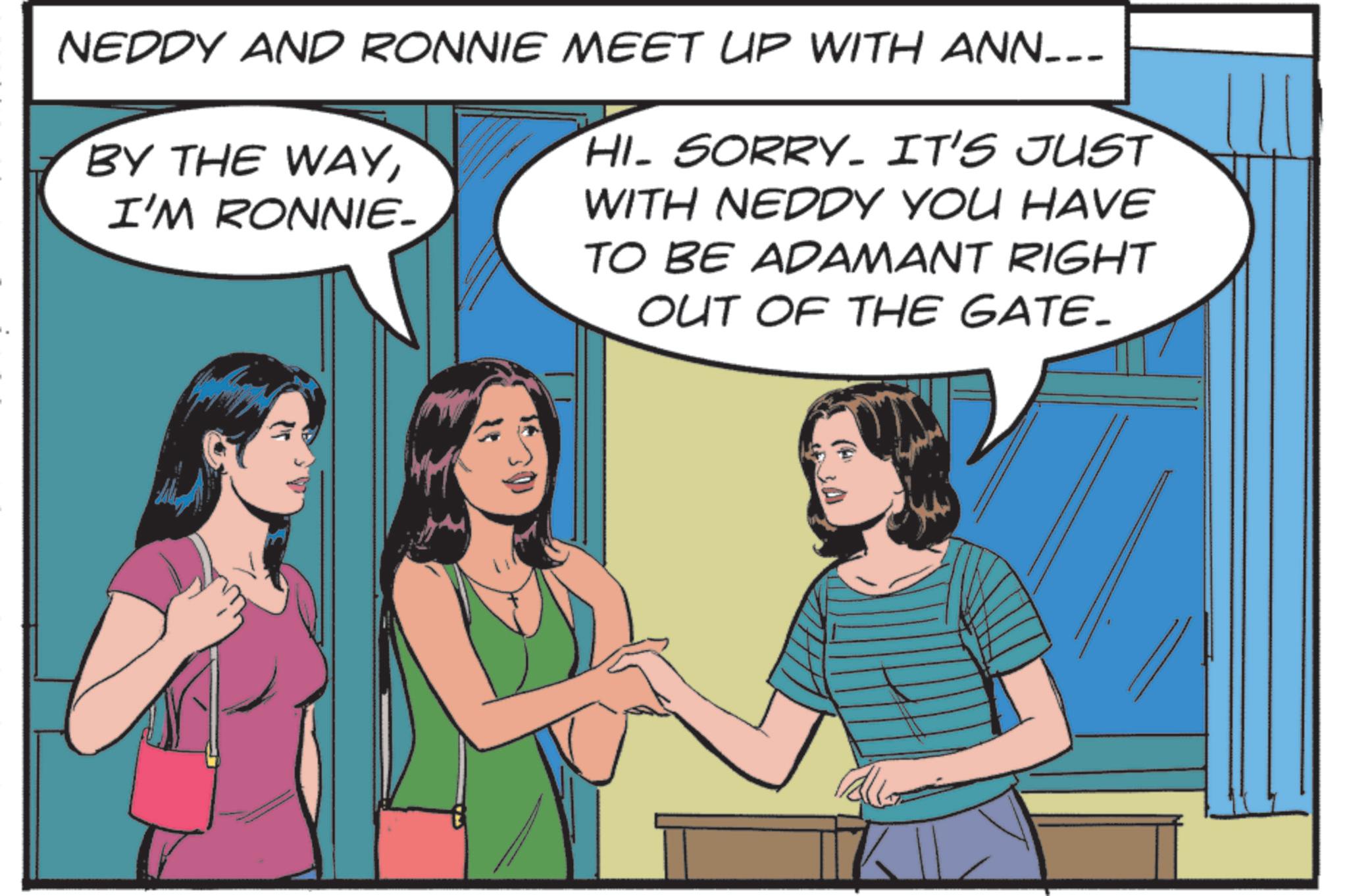 Animated cartoon OCR: NEDDY AND RONNIE MEET UP WITH ANN___ BY THE WAYI'M RONNIE- HI- SORRY. IT'S JUST WITH NEDDY YOU HAVE TO BE ADAMANT RIGHT OUT OF THE GATE. NEDDY AND RONNIE MEET UP WITH ANN___ BY THE WAYI'M RONNIE- HI- SORRY . IT'S JUST WITH NEDDY YOU HAVE TO BE ADAMANT RIGHT OUT OF THE GATE .