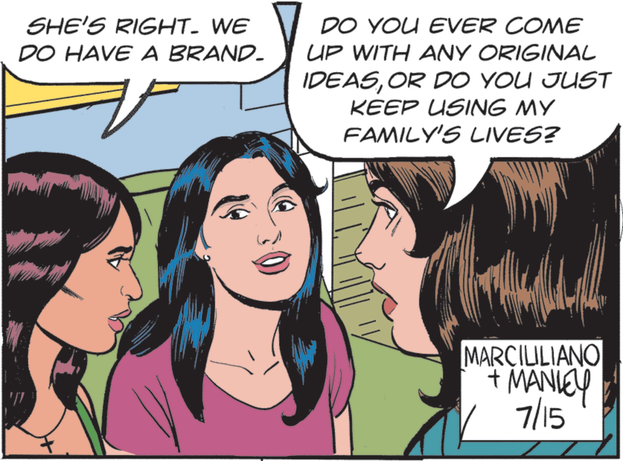 Pleased OCR: SHE'S RIGHT. WE DO HAVE A BRAND- DO YOU EVER COME UP WITH ANY ORIGINAL IDEASOR DO YOU JUST KEEP USING MY FAMILY'S LIVES? MARCILILIANO + MANLEY 7/15 SHE'S RIGHT . WE DO HAVE A BRAND- DO YOU EVER COME UP WITH ANY ORIGINAL IDEASOR DO YOU JUST KEEP USING MY FAMILY'S LIVES ? MARCILILIANO + MANLEY 7/15