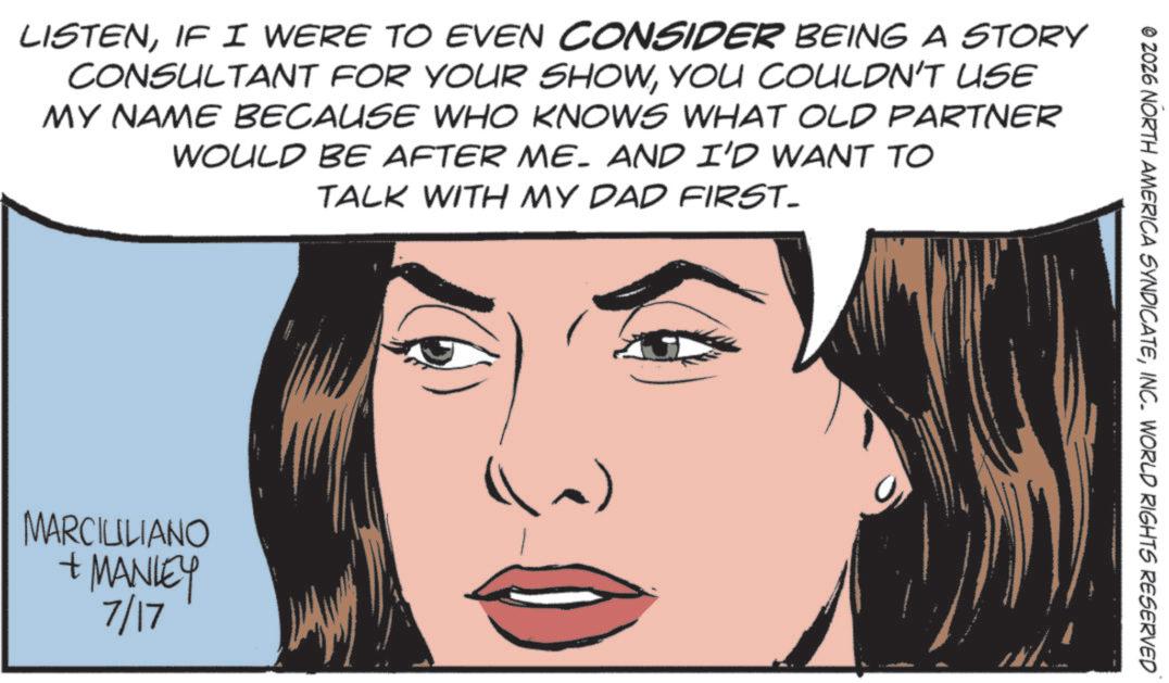 Comics OCR: LISTENIF I WERE TO EVEN CONSIDER BEING A STORY CONSULTANT FOR YOUR SHOWYOU COULDN'T USE MY NAME BECAUSE WHO KNOWS WHAT OLD PARTNER WOULD BE AFTER ME- AND I'D WANT TO TALK WITH MY DAD FIRST- MARCILILIANO + MANLEY 7/17 (~) © 2026 NORTH AMERICA SYNDICATEINC. WORLD RIGHTS RESERVED LISTENIF I WERE TO EVEN CONSIDER BEING A STORY CONSULTANT FOR YOUR SHOWYOU COULDN'T USE MY NAME BECAUSE WHO KNOWS WHAT OLD PARTNER WOULD BE AFTER ME- AND I'D WANT TO TALK WITH MY DAD FIRST- MARCILILIANO + MANLEY 7/17 ( ~ ) © 2026 NORTH AMERICA SYNDICATEINC . WORLD RIGHTS RESERVED