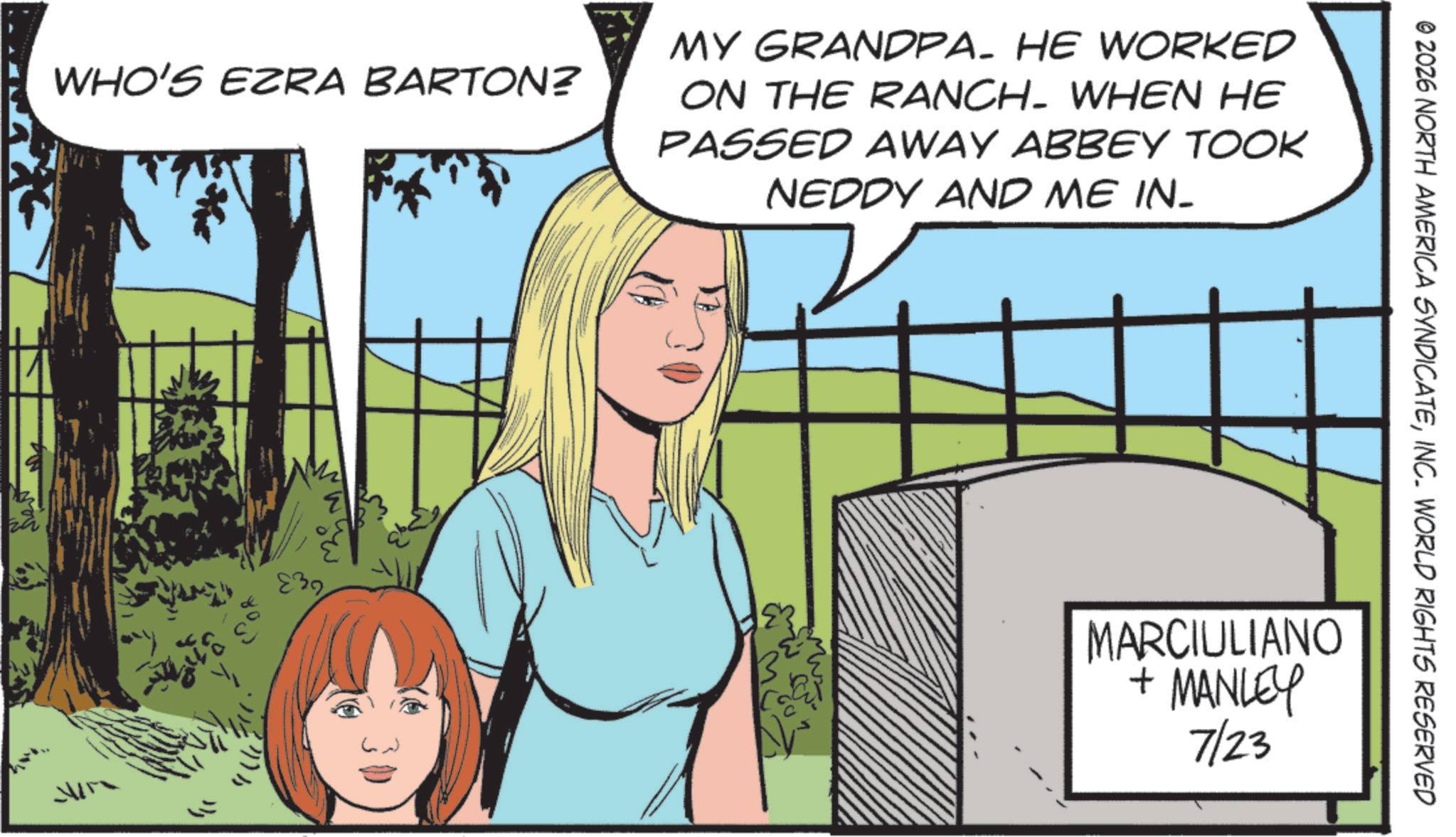 Animated cartoon OCR: © 2026 NORTH AMERICA SYNDICATEINC. WORLD RIGHTS RESERVED WHO'S EZRA BARTON? MY GRANDPA. HE WORKED ON THE RANCH. WHEN HE PASSED AWAY ABBEY TOOK NEDDY AND ME IN- 239 300 MARCIULIANO + MANLEY 7/23 © 2026 NORTH AMERICA SYNDICATEINC . WORLD RIGHTS RESERVED WHO'S EZRA BARTON ? MY GRANDPA . HE WORKED ON THE RANCH . WHEN HE PASSED AWAY ABBEY TOOK NEDDY AND ME IN- 239 300 MARCIULIANO + MANLEY 7/23