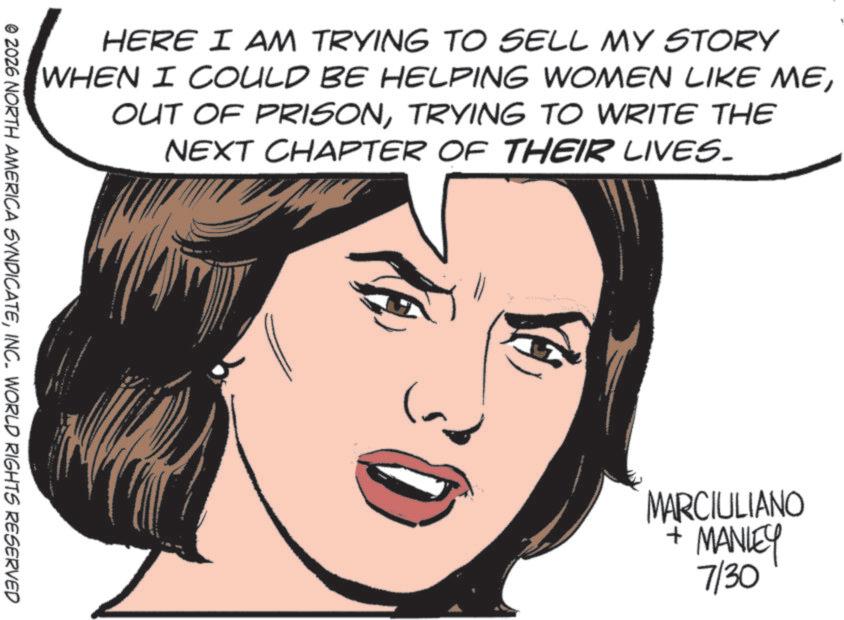 Fiction OCR: HERE I AM TRYING TO SELL MY STORY WHEN I COULD BE HELPING WOMEN LIKE METRYING TO WRITE THE NEXT CHAPTER OF THEIR LIVES. © 2026 NORTH AMERICA SYNDICATEINC. WORLD RIGHTS RESERVED MARCIULIANO + MANLEY 7/30 HERE I AM TRYING TO SELL MY STORY WHEN I COULD BE HELPING WOMEN LIKE MEOUT OF PRISONTRYING TO WRITE THE NEXT CHAPTER OF THEIR LIVES . © 2026 NORTH AMERICA SYNDICATEINC . WORLD RIGHTS RESERVED MARCIULIANO + MANLEY 7/30