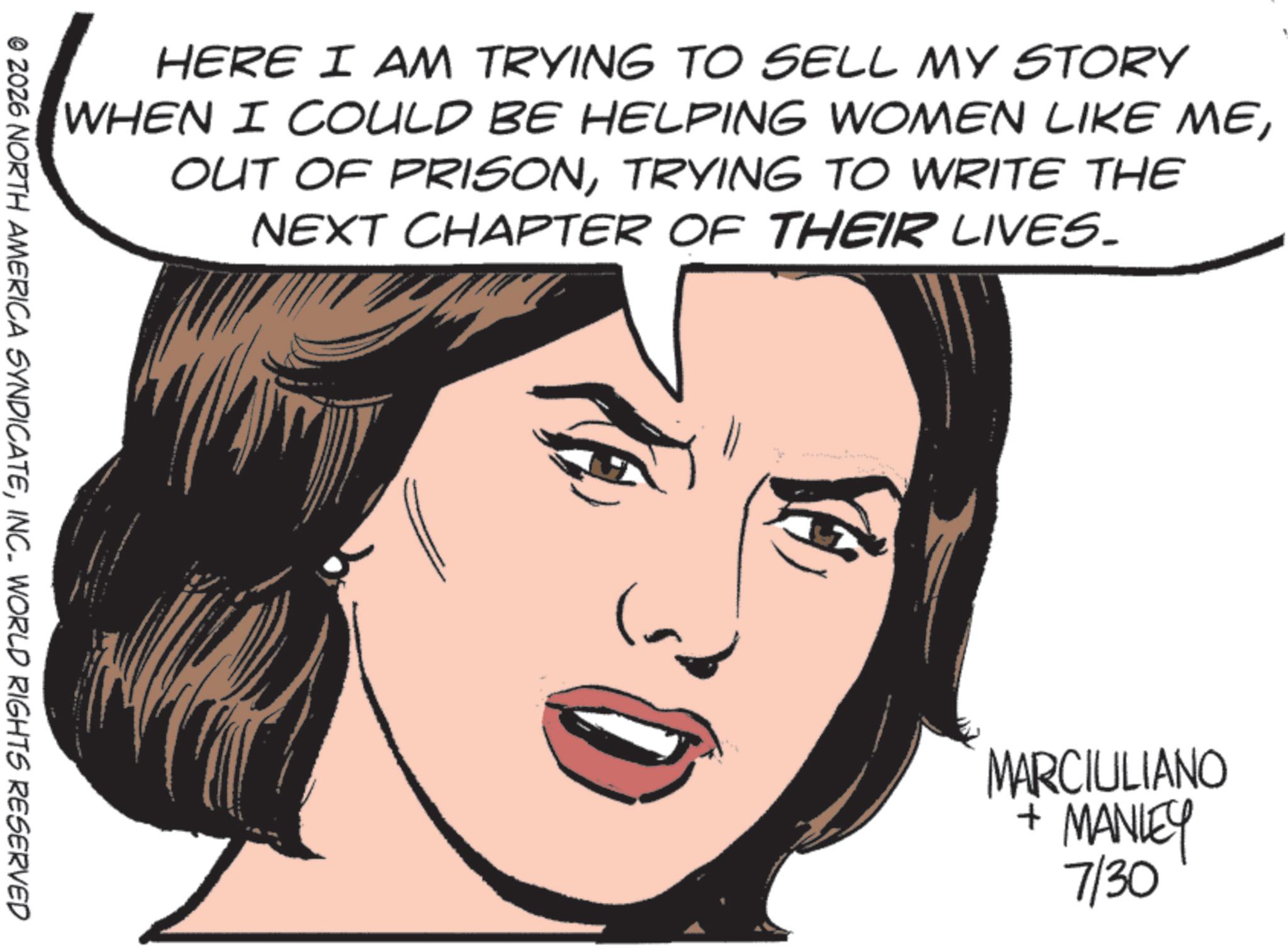 Fiction OCR: HERE I AM TRYING TO SELL MY STORY WHEN I COULD BE HELPING WOMEN LIKE METRYING TO WRITE THE NEXT CHAPTER OF THEIR LIVES. © 2026 NORTH AMERICA SYNDICATEINC. WORLD RIGHTS RESERVED MARCIULIANO + MANLEY 7/30 HERE I AM TRYING TO SELL MY STORY WHEN I COULD BE HELPING WOMEN LIKE MEOUT OF PRISONTRYING TO WRITE THE NEXT CHAPTER OF THEIR LIVES . © 2026 NORTH AMERICA SYNDICATEINC . WORLD RIGHTS RESERVED MARCIULIANO + MANLEY 7/30